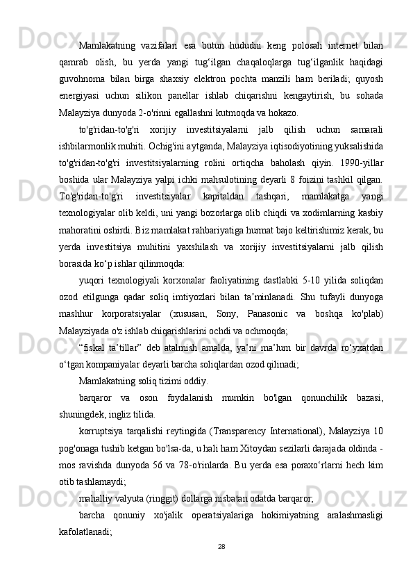 Mamlakatning   vazifalari   esa   butun   hududni   keng   polosali   internet   bilan
qamrab   olish,   bu   yerda   yangi   tug‘ilgan   chaqaloqlarga   tug‘ilganlik   haqidagi
guvohnoma   bilan   birga   shaxsiy   elektron   pochta   manzili   ham   beriladi;   quyosh
energiyasi   uchun   silikon   panellar   ishlab   chiqarishni   kengaytirish,   bu   sohada
Malayziya dunyoda 2-o'rinni egallashni kutmoqda va hokazo.
to'g'ridan-to'g'ri   xorijiy   investitsiyalarni   jalb   qilish   uchun   samarali
ishbilarmonlik muhiti. Ochig'ini aytganda, Malayziya iqtisodiyotining yuksalishida
to'g'ridan-to'g'ri   investitsiyalarning   rolini   ortiqcha   baholash   qiyin.   1990-yillar
boshida ular Malayziya  yalpi ichki  mahsulotining deyarli  8 foizini tashkil  qilgan.
To'g'ridan-to'g'ri   investitsiyalar   kapitaldan   tashqari,   mamlakatga   yangi
texnologiyalar olib keldi, uni yangi bozorlarga olib chiqdi va xodimlarning kasbiy
mahoratini oshirdi. Biz mamlakat rahbariyatiga hurmat bajo keltirishimiz kerak, bu
yerda   investitsiya   muhitini   yaxshilash   va   xorijiy   investitsiyalarni   jalb   qilish
borasida ko‘p ishlar qilinmoqda:
yuqori   texnologiyali   korxonalar   faoliyatining   dastlabki   5-10   yilida   soliqdan
ozod   etilgunga   qadar   soliq   imtiyozlari   bilan   ta minlanadi.   Shu   tufayli   dunyogaʼ
mashhur   korporatsiyalar   (xususan,   Sony,   Panasonic   va   boshqa   ko'plab)
Malayziyada o'z ishlab chiqarishlarini ochdi va ochmoqda;
“fiskal   ta’tillar”   deb   atalmish   amalda,   ya’ni   ma’lum   bir   davrda   ro‘yxatdan
o‘tgan kompaniyalar deyarli barcha soliqlardan ozod qilinadi;
Mamlakatning soliq tizimi oddiy.
barqaror   va   oson   foydalanish   mumkin   bo'lgan   qonunchilik   bazasi,
shuningdek, ingliz tilida.
korruptsiya   tarqalishi   reytingida   (Transparency   International),   Malayziya   10
pog'onaga tushib ketgan bo'lsa-da, u hali ham Xitoydan sezilarli darajada oldinda -
mos   ravishda   dunyoda   56   va   78-o'rinlarda.   Bu   yerda   esa   poraxo‘rlarni   hech   kim
otib tashlamaydi;
mahalliy valyuta (ringgit) dollarga nisbatan odatda barqaror;
barcha   qonuniy   xo'jalik   operatsiyalariga   hokimiyatning   aralashmasligi
kafolatlanadi;
28 