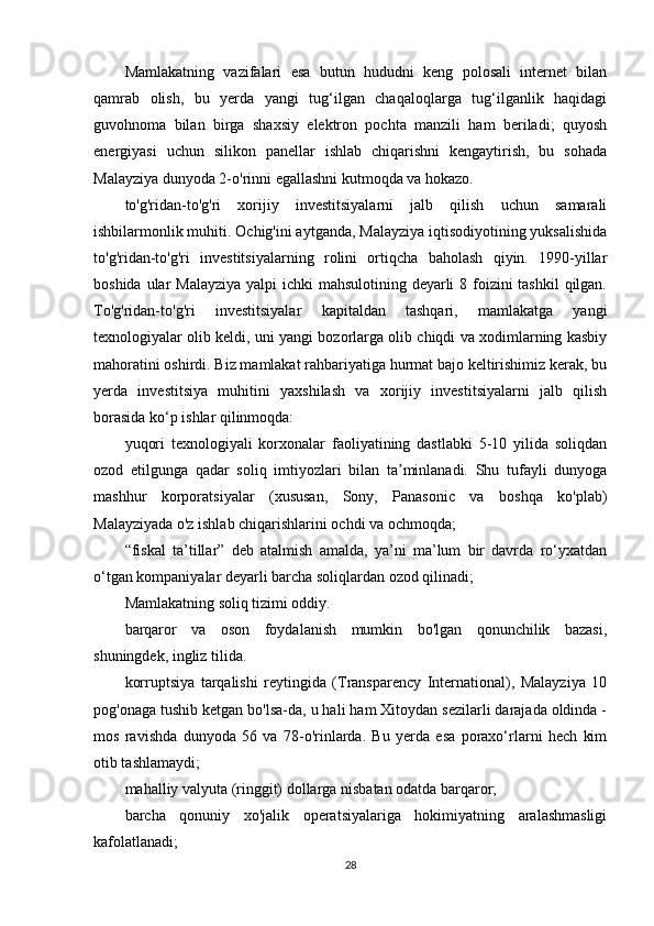 Mamlakatning   vazifalari   esa   butun   hududni   keng   polosali   internet   bilan
qamrab   olish,   bu   yerda   yangi   tug‘ilgan   chaqaloqlarga   tug‘ilganlik   haqidagi
guvohnoma   bilan   birga   shaxsiy   elektron   pochta   manzili   ham   beriladi;   quyosh
energiyasi   uchun   silikon   panellar   ishlab   chiqarishni   kengaytirish,   bu   sohada
Malayziya dunyoda 2-o'rinni egallashni kutmoqda va hokazo.
to'g'ridan-to'g'ri   xorijiy   investitsiyalarni   jalb   qilish   uchun   samarali
ishbilarmonlik muhiti. Ochig'ini aytganda, Malayziya iqtisodiyotining yuksalishida
to'g'ridan-to'g'ri   investitsiyalarning   rolini   ortiqcha   baholash   qiyin.   1990-yillar
boshida ular Malayziya  yalpi ichki  mahsulotining deyarli  8 foizini tashkil  qilgan.
To'g'ridan-to'g'ri   investitsiyalar   kapitaldan   tashqari,   mamlakatga   yangi
texnologiyalar olib keldi, uni yangi bozorlarga olib chiqdi va xodimlarning kasbiy
mahoratini oshirdi. Biz mamlakat rahbariyatiga hurmat bajo keltirishimiz kerak, bu
yerda   investitsiya   muhitini   yaxshilash   va   xorijiy   investitsiyalarni   jalb   qilish
borasida ko‘p ishlar qilinmoqda:
yuqori   texnologiyali   korxonalar   faoliyatining   dastlabki   5-10   yilida   soliqdan
ozod   etilgunga   qadar   soliq   imtiyozlari   bilan   ta minlanadi.   Shu   tufayli   dunyogaʼ
mashhur   korporatsiyalar   (xususan,   Sony,   Panasonic   va   boshqa   ko'plab)
Malayziyada o'z ishlab chiqarishlarini ochdi va ochmoqda;
“fiskal   ta’tillar”   deb   atalmish   amalda,   ya’ni   ma’lum   bir   davrda   ro‘yxatdan
o‘tgan kompaniyalar deyarli barcha soliqlardan ozod qilinadi;
Mamlakatning soliq tizimi oddiy.
barqaror   va   oson   foydalanish   mumkin   bo'lgan   qonunchilik   bazasi,
shuningdek, ingliz tilida.
korruptsiya   tarqalishi   reytingida   (Transparency   International),   Malayziya   10
pog'onaga tushib ketgan bo'lsa-da, u hali ham Xitoydan sezilarli darajada oldinda -
mos   ravishda   dunyoda   56   va   78-o'rinlarda.   Bu   yerda   esa   poraxo‘rlarni   hech   kim
otib tashlamaydi;
mahalliy valyuta (ringgit) dollarga nisbatan odatda barqaror;
barcha   qonuniy   xo'jalik   operatsiyalariga   hokimiyatning   aralashmasligi
kafolatlanadi;
28