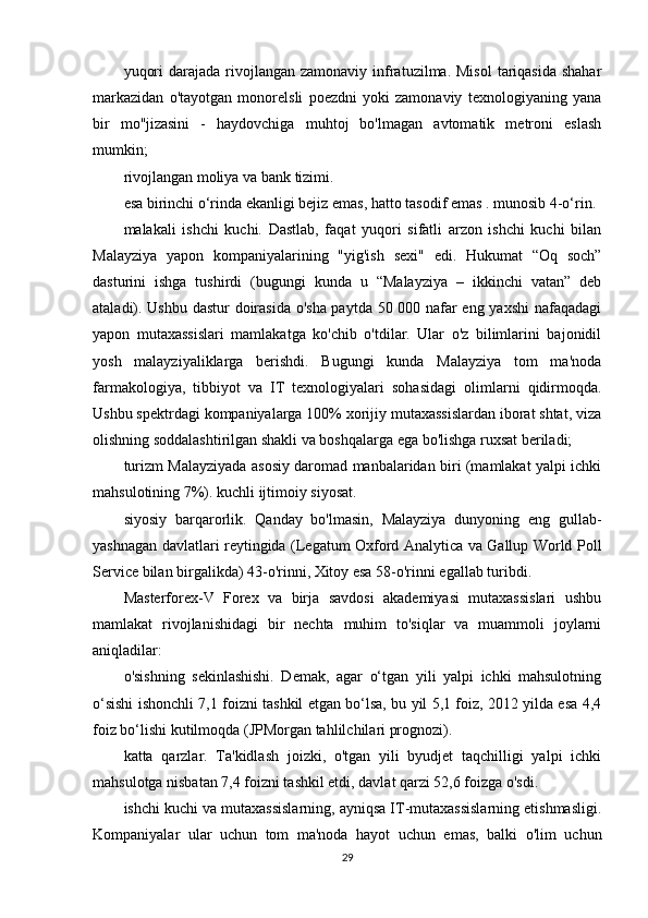 yuqori   darajada rivojlangan  zamonaviy infratuzilma. Misol   tariqasida  shahar
markazidan   o'tayotgan   monorelsli   poezdni   yoki   zamonaviy   texnologiyaning   yana
bir   mo''jizasini   -   haydovchiga   muhtoj   bo'lmagan   avtomatik   metroni   eslash
mumkin;
rivojlangan moliya va bank tizimi.
esa birinchi o‘rinda ekanligi bejiz emas, hatto tasodif emas . munosib 4-o‘rin.
malakali   ishchi   kuchi.   Dastlab,   faqat   yuqori   sifatli   arzon   ishchi   kuchi   bilan
Malayziya   yapon   kompaniyalarining   "yig'ish   sexi"   edi.   Hukumat   “Oq   soch”
dasturini   ishga   tushirdi   (bugungi   kunda   u   “Malayziya   –   ikkinchi   vatan”   deb
ataladi). Ushbu dastur doirasida o'sha paytda 50 000 nafar eng yaxshi  nafaqadagi
yapon   mutaxassislari   mamlakatga   ko'chib   o'tdilar.   Ular   o'z   bilimlarini   bajonidil
yosh   malayziyaliklarga   berishdi.   Bugungi   kunda   Malayziya   tom   ma'noda
farmakologiya,   tibbiyot   va   IT   texnologiyalari   sohasidagi   olimlarni   qidirmoqda.
Ushbu spektrdagi kompaniyalarga 100% xorijiy mutaxassislardan iborat shtat, viza
olishning soddalashtirilgan shakli va boshqalarga ega bo'lishga ruxsat beriladi;
turizm Malayziyada asosiy daromad manbalaridan biri (mamlakat yalpi ichki
mahsulotining 7%). kuchli ijtimoiy siyosat.
siyosiy   barqarorlik.   Qanday   bo'lmasin,   Malayziya   dunyoning   eng   gullab-
yashnagan davlatlari reytingida (Legatum Oxford Analytica va Gallup World Poll
Service bilan birgalikda) 43-o'rinni, Xitoy esa 58-o'rinni egallab turibdi.
Masterforex-V   Forex   va   birja   savdosi   akademiyasi   mutaxassislari   ushbu
mamlakat   rivojlanishidagi   bir   nechta   muhim   to'siqlar   va   muammoli   joylarni
aniqladilar:
o'sishning   sekinlashishi.   Demak,   agar   o‘tgan   yili   yalpi   ichki   mahsulotning
o‘sishi ishonchli 7,1 foizni tashkil etgan bo‘lsa, bu yil 5,1 foiz, 2012 yilda esa 4,4
foiz bo‘lishi kutilmoqda (JPMorgan tahlilchilari prognozi).
katta   qarzlar.   Ta'kidlash   joizki,   o'tgan   yili   byudjet   taqchilligi   yalpi   ichki
mahsulotga nisbatan 7,4 foizni tashkil etdi, davlat qarzi 52,6 foizga o'sdi.
ishchi kuchi va mutaxassislarning, ayniqsa IT-mutaxassislarning etishmasligi.
Kompaniyalar   ular   uchun   tom   ma'noda   hayot   uchun   emas,   balki   o'lim   uchun
29