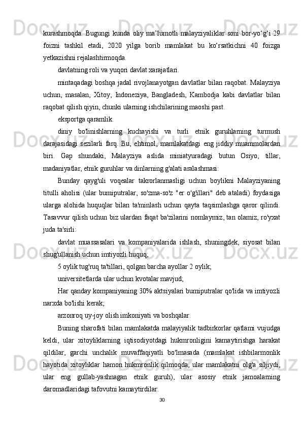 kurashmoqda.   Bugungi   kunda   oliy  ma’lumotli   malayziyaliklar   soni   bor-yo‘g‘i   29
foizni   tashkil   etadi,   2020   yilga   borib   mamlakat   bu   ko‘rsatkichni   40   foizga
yetkazishni rejalashtirmoqda.
davlatning roli va yuqori davlat xarajatlari.
mintaqadagi boshqa jadal rivojlanayotgan davlatlar  bilan raqobat. Malayziya
uchun,   masalan,   Xitoy,   Indoneziya,   Bangladesh,   Kambodja   kabi   davlatlar   bilan
raqobat qilish qiyin, chunki ularning ishchilarining maoshi past.
eksportga qaramlik.
diniy   bo'linishlarning   kuchayishi   va   turli   etnik   guruhlarning   turmush
darajasidagi   sezilarli   farq.   Bu,   ehtimol,   mamlakatdagi   eng   jiddiy   muammolardan
biri.   Gap   shundaki,   Malayziya   aslida   miniatyuradagi   butun   Osiyo,   tillar,
madaniyatlar, etnik guruhlar va dinlarning g'alati aralashmasi:
Bunday   qayg'uli   voqealar   takrorlanmasligi   uchun   boylikni   Malayziyaning
titulli   aholisi   (ular   bumiputralar,   so'zma-so'z   "er   o'g'illari"   deb   ataladi)   foydasiga
ularga   alohida   huquqlar   bilan   ta'minlash   uchun   qayta   taqsimlashga   qaror   qilindi.
Tasavvur qilish uchun biz ulardan faqat ba'zilarini nomlaymiz, tan olamiz, ro'yxat
juda ta'sirli:
davlat   muassasalari   va   kompaniyalarida   ishlash,   shuningdek,   siyosat   bilan
shug'ullanish uchun imtiyozli huquq;
5 oylik tug'ruq ta'tillari, qolgan barcha ayollar 2 oylik;
universitetlarda ular uchun kvotalar mavjud;
Har qanday kompaniyaning 30% aktsiyalari bumiputralar qo'lida va imtiyozli
narxda bo'lishi kerak;
arzonroq uy-joy olish imkoniyati va boshqalar.
Buning sharofati bilan mamlakatda malayiyalik tadbirkorlar qatlami vujudga
keldi,   ular   xitoyliklarning   iqtisodiyotdagi   hukmronligini   kamaytirishga   harakat
qildilar,   garchi   unchalik   muvaffaqiyatli   bo'lmasada   (mamlakat   ishbilarmonlik
hayotida   xitoyliklar   hamon   hukmronlik   qilmoqda,   ular   mamlakatni   olg'a   siljiydi,
ular   eng   gullab-yashnagan   etnik   guruh),   ular   asosiy   etnik   jamoalarning
daromadlaridagi tafovutni kamaytirdilar.
30 