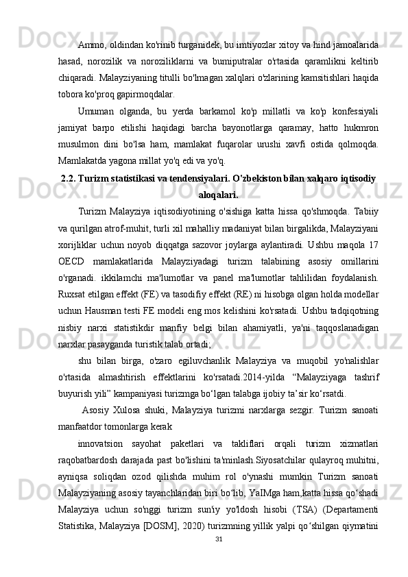 Ammo, oldindan ko'rinib turganidek, bu imtiyozlar xitoy va hind jamoalarida
hasad,   norozilik   va   noroziliklarni   va   bumiputralar   o'rtasida   qaramlikni   keltirib
chiqaradi. Malayziyaning titulli bo'lmagan xalqlari o'zlarining kamsitishlari haqida
tobora ko'proq gapirmoqdalar.
Umuman   olganda,   bu   yerda   barkamol   ko'p   millatli   va   ko'p   konfessiyali
jamiyat   barpo   etilishi   haqidagi   barcha   bayonotlarga   qaramay,   hatto   hukmron
musulmon   dini   bo'lsa   ham,   mamlakat   fuqarolar   urushi   xavfi   ostida   qolmoqda.
Mamlakatda yagona millat yo'q edi va yo'q. t saytida joylashgan.
2.2. Turizm statistikasi va tendensiyalari. O'zbekiston bilan xalqaro iqtisodiy
aloqalari.
Turizm   Malayziya   iqtisodiyotining   o'sishiga   katta   hissa   qo'shmoqda.   Tabiiy
va qurilgan atrof-muhit, turli xil mahalliy madaniyat bilan birgalikda, Malayziyani
xorijliklar   uchun   noyob   diqqatga   sazovor   joylarga   aylantiradi.   Ushbu   maqola   17
OECD   mamlakatlarida   Malayziyadagi   turizm   talabining   asosiy   omillarini
o'rganadi.   ikkilamchi   ma'lumotlar   va   panel   ma'lumotlar   tahlilidan   foydalanish.
Ruxsat etilgan effekt (FE) va tasodifiy effekt (RE) ni hisobga olgan holda modellar
uchun Hausman testi FE modeli eng mos kelishini ko'rsatadi. Ushbu tadqiqotning
nisbiy   narxi   statistikdir   manfiy   belgi   bilan   ahamiyatli,   ya'ni   taqqoslanadigan
narxlar pasayganda turistik talab ortadi;
shu   bilan   birga,   o'zaro   egiluvchanlik   Malayziya   va   muqobil   yo'nalishlar
o'rtasida   almashtirish   effektlarini   ko'rsatadi.2014-yilda   “Malayziyaga   tashrif
buyurish yili” kampaniyasi turizmga bo‘lgan talabga ijobiy ta’sir ko‘rsatdi.
  Asosiy   Xulosa   shuki,   Malayziya   turizmi   narxlarga   sezgir.   Turizm   sanoati
manfaatdor tomonlarga kerak
innovatsion   sayohat   paketlari   va   takliflari   orqali   turizm   xizmatlari
raqobatbardosh  darajada past  bo'lishini  ta'minlash.Siyosatchilar  qulayroq muhitni,
ayniqsa   soliqdan   ozod   qilishda   muhim   rol   o'ynashi   mumkin   Turizm   sanoati
Malayziyaning asosiy tayanchlaridan biri bo lib, YaIMga ham,katta hissa qo shadiʻ ʻ
Malayziya   uchun   so'nggi   turizm   sun'iy   yo'ldosh   hisobi   (TSA)   (Departamenti
Statistika, Malayziya [DOSM], 2020) turizmning yillik yalpi qo shilgan qiymatini	
ʻ
31 