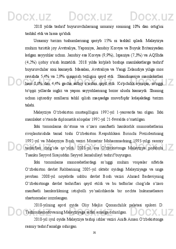 2018   yilda   tashrif   buyuruvchilarning   umumiy   sonining   10%   dan   ortig'ini
tashkil etdi va hissa qo'shdi.
Umumiy   turizm   tushumlarining   qariyb   15%   ni   tashkil   qiladi.   Malayziya
muhim turistik joy Avstraliya, Yaponiya, Janubiy Koreya va Buyuk Britaniyadan
kelgan sayyohlar uchun. Janubiy esa Koreya (9,9%), Ispaniya (7,3%) va AQShda
(4,2%)   ijobiy   o'sish   kuzatildi.   2018   yilda   ko'plab   boshqa   mamlakatlarga   tashrif
buyuruvchilar   soni   kamaydi.   Masalan,   Avstraliya   va   Yangi   Zelandiya   yiliga   mos
ravishda   5,4%   va  2,9%   qisqarish   tezligini   qayd   etdi.    Skandinaviya   mamlakatlari
ham   0,6%   dan   4,4%   gacha   salbiy   o'sishni   qayd   etdi.   Ko'pchilik   ayniqsa,   so'nggi
to'qqiz   yillarda   ingliz   va   yapon   sayyohlarining   bozor   ulushi   kamaydi.   Shuning
uchun   iqtisodiy   omillarni   tahlil   qilish   maqsadga   muvofiqdir   kelajakdagi   turizm
talabi.
Malayziya   O zbekiston   mustaqilligini   1992-yil   1-yanvarda   tan   olgan.   Ikkiʻ
mamlakat o rtasida diplomatik aloqalar 1992-yil 21-fevralda o rnatilgan.	
ʻ ʻ
Ikki   tomonlama   do stona   va   o zaro   manfaatli   hamkorlik   munosabatlarini	
ʻ ʻ
rivojlantirishda   tamal   toshi   O zbekiston   Respublikasi   Birinchi   Prezidentining	
ʻ
1992-yil   va   Malayziya   Bosh   vaziri   Moxatxir   Mohammadning   1993-yilgi   rasmiy
tashriflari   chog ida   qo yildi.   2003-yil   esa   O zbekistonga   Malayziya   podshohi	
ʻ ʻ ʻ
Tuanku Sayyed Sirajuddin Sayyed Jamalullayl tashrif buyurgan.
Ikki   tomonlama   munosabatlardagi   so nggi   muhim   voqealar   sifatida	
ʻ
O zbekiston   davlat   Rahbarining   2005-yil   oktabr   oyidagi   Malayziyaga   va   unga	
ʻ
javoban   2008-yil   noyabrda   ushbu   davlat   Bosh   vaziri   Ahmad   Badaviyning
O zbekistonga   davlat   tashriflari   qayd   etildi   va   bu   tadbirlar   chog ida   o zaro
ʻ ʻ ʻ
manfaatli   hamkorlikning   istiqbolli   yo nalishlarida   bir   nechta   hukumatlararo	
ʻ
shartnomalar imzolangan.
2010-yilning   aprel   oyida   Oliy   Majlis   Qonunchilik   palatasi   spikeri   D.
Tashmuhamedovaning Malayziyaga safari amalga oshirilgan.
2010-yil iyul oyida Malayziya tashqi ishlar vaziri Anifa Aman O zbekistonga	
ʻ
rasmiy tashrif amalga oshirgan.
35