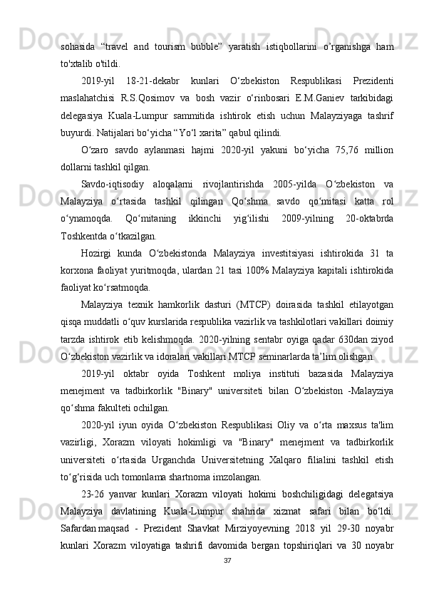 sohasida   “travel   and   tourism   bubble”   yaratish   istiqbollarini   o’rganishga   ham
to'xtalib o'tildi.
2019-yil   18-21-dekabr   kunlari   O‘zbekiston   Respublikasi   Prezidenti
maslahatchisi   R.S.Qosimov   va   bosh   vazir   o‘rinbosari   E.M.Ganiev   tarkibidagi
delegasiya   Kuala-Lumpur   sammitida   ishtirok   etish   uchun   Malayziyaga   tashrif
buyurdi. Natijalari bo‘yicha “Yo‘l xarita” qabul qilindi.
O zaro   savdo   aylanmasi   hajmi   2020-yil   yakuni   bo‘yicha   75,76   millionʻ
dollarni tashkil qilgan.
Savdo-iqtisodiy   aloqalarni   rivojlantirishda   2005-yilda   O zbekiston   va	
ʻ
Malayziya   o rtasida   tashkil   qilingan   Qo shma   savdo   qo mitasi   katta   rol	
ʻ ʻ ʻ
o ynamoqda.   Qo mitaning   ikkinchi   yig ilishi   2009-yilning   20-oktabrda	
ʻ ʻ ʻ
Toshkentda o tkazilgan.	
ʻ
Hozirgi   kunda   O zbekistonda   Malayziya   investitsiyasi   ishtirokida   31   ta	
ʻ
korxona faoliyat yuritmoqda, ulardan 21 tasi 100% Malayziya kapitali ishtirokida
faoliyat ko rsatmoqda.	
ʻ
Malayziya   texnik   hamkorlik   dasturi   (MTCP)   doirasida   tashkil   etilayotgan
qisqa muddatli o quv kurslarida respublika vazirlik va tashkilotlari vakillari doimiy	
ʻ
tarzda   ishtirok   etib   kelishmoqda.   2020-yilning   sentabr   oyiga   qadar   630dan   ziyod
O zbekiston vazirlik va idoralari vakillari MTCP seminarlarda ta’lim olishgan.	
ʻ
2019-yil   oktabr   oyida   Toshkent   moliya   instituti   bazasida   Malayziya
menejment   va   tadbirkorlik   "Binary"   universiteti   bilan   O zbekiston   -Malayziya	
ʻ
qo shma fakulteti ochilgan.	
ʻ
2020-yil   iyun   oyida   O zbekiston   Respublikasi   Oliy   va   o rta   maxsus   ta'lim	
ʻ ʻ
vazirligi,   Xorazm   viloyati   hokimligi   va   "Binary"   menejment   va   tadbirkorlik
universiteti   o rtasida   Urganchda   Universitetning   Xalqaro   filialini   tashkil   etish	
ʻ
to g‘risida uch tomonlama shartnoma imzolangan.	
ʻ  
23-26   yanvar   kunlari   Xorazm   viloyati   hokimi   boshchiligidagi   delegatsiya
Malayziya   davlatining   Kuala-Lumpur   shahrida   xizmat   safari   bilan   bo‘ldi.
Safardan   maqsad   -   Prezident   Shavkat   Mirziyoyevning   2018   yil   29-30   noyabr
kunlari   Xorazm   viloyatiga   tashrifi   davomida   bergan   topshiriqlari   va   30   noyabr
37