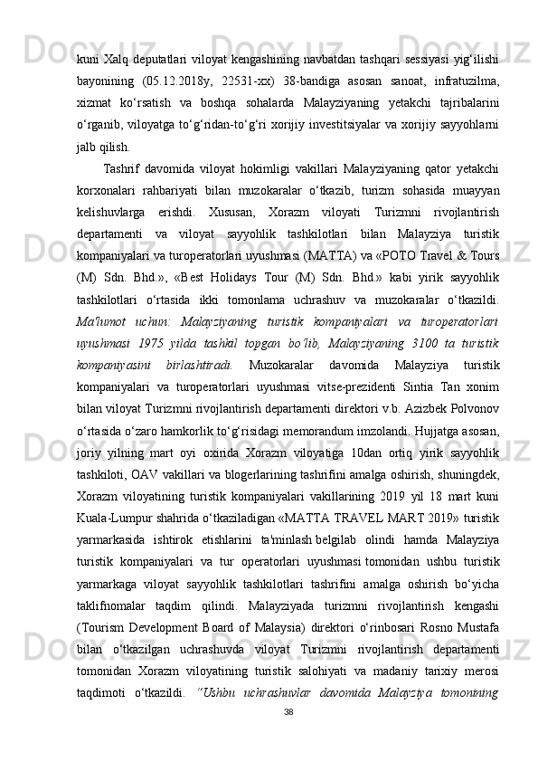 kuni   Xalq   deputatlari   viloyat   kengashining   navbatdan   tashqari   sessiyasi   yig‘ilishi
bayonining   (05.12.2018y,   22531-xx)   38-bandiga   asosan   sanoat,   infratuzilma,
xizmat   ko‘rsatish   va   boshqa   sohalarda   Malayziyaning   yetakchi   tajribalarini
o‘rganib,   viloyatga   to‘g‘ridan-to‘g‘ri   xorijiy   investitsiyalar   va   xorijiy   sayyohlarni
jalb qilish.
Tashrif   davomida   viloyat   hokimligi   vakillari   Malayziyaning   qator   yetakchi
korxonalari   rahbariyati   bilan   muzokaralar   o‘tkazib,   turizm   sohasida   muayyan
kelishuvlarga   erishdi.   Xususan,   Xorazm   viloyati   Turizmni   rivojlantirish
departamenti   va   viloyat   sayyohlik   tashkilotlari   bilan   Malayziya   turistik
kompaniyalari va turoperatorlari uyushmasi (MATTA) va «POTO Travel & Tours
(M)   Sdn.   Bhd.»,   «Best   Holidays   Tour   (M)   Sdn.   Bhd.»   kabi   yirik   sayyohlik
tashkilotlari   o‘rtasida   ikki   tomonlama   uchrashuv   va   muzokaralar   o‘tkazildi.
Ma'lumot   uchun:   Malayziyaning   turistik   kompaniyalari   va   turoperatorlari
uyushmasi   1975   yilda   tashkil   topgan   bo‘lib,   Malayziyaning   3100   ta   turistik
kompaniyasini   birlashtiradi.   Muzokaralar   davomida   Malayziya   turistik
kompaniyalari   va   turoperatorlari   uyushmasi   vitse-prezidenti   Sintia   Tan   xonim
bilan viloyat Turizmni rivojlantirish departamenti direktori v.b. Azizbek Polvonov
o‘rtasida o‘zaro hamkorlik to‘g‘risidagi memorandum imzolandi. Hujjatga asosan,
joriy   yilning   mart   oyi   oxirida   Xorazm   viloyatiga   10dan   ortiq   yirik   sayyohlik
tashkiloti, OAV vakillari va blogerlarining tashrifini amalga oshirish, shuningdek,
Xorazm   viloyatining   turistik   kompaniyalari   vakillarining   2019   yil   18   mart   kuni
Kuala-Lumpur shahrida o‘tkaziladigan «MATTA TRAVEL MART 2019» turistik
yarmarkasida   ishtirok   etishlarini   ta'minlash   belgilab   olindi   hamda   Malayziya
turistik   kompaniyalari   va   tur   operatorlari   uyushmasi   tomonidan   ushbu   turistik
yarmarkaga   viloyat   sayyohlik   tashkilotlari   tashrifini   amalga   oshirish   bo‘yicha
taklifnomalar   taqdim   qilindi.   Malayziyada   turizmni   rivojlantirish   kengashi
(Tourism   Development   Board   of   Malaysia)   direktori   o‘rinbosari   Rosno   Mustafa
bilan   o‘tkazilgan   uchrashuvda   viloyat   Turizmni   rivojlantirish   departamenti
tomonidan   Xorazm   viloyatining   turistik   salohiyati   va   madaniy   tarixiy   merosi
taqdimoti   o‘tkazildi.   “Ushbu   uchrashuvlar   davomida   Malayziya   tomonining
38
