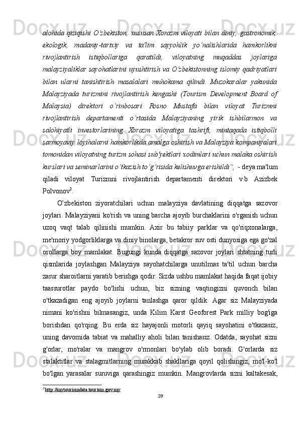 alohida   qiziqishi   O‘zbekiston,   xususan   Xorazm   viloyati   bilan   diniy,   gastronomik,
ekologik,   madaniy-tarixiy   va   ta'lim   sayyohlik   yo‘nalishlarida   hamkorlikni
rivojlantirish   istiqbollariga   qaratildi,   viloyatning   muqaddas   joylariga
malayziyaliklar sayohatlarini  uyushtirish  va O‘zbekistonning  islomiy qadriyatlari
bilan   ularni   tanishtirish   masalalari   muhokama   qilindi.   Muzokaralar   yakunida
Malayziyada   turizmini   rivojlantirish   kengashi   (Tourism   Development   Board   of
Malaysia)   direktori   o‘rinbosari   Rosno   Mustafa   bilan   viloyat   Turizmni
rivojlantirish   departamenti   o‘rtasida   Malayziyaning   yirik   ishbilarmon   va
salohiyatli   investorlarining   Xorazm   viloyatiga   tashrifi,   mintaqada   istiqbolli
sarmoyaviy loyihalarni hamkorlikda amalga oshirish va Malayziya kompaniyalari
tomonidan viloyatning turizm sohasi sub'yektlari xodimlari uchun malaka oshirish
kurslari va seminarlarini o‘tkazish to‘g‘risida kelishuvga erishildi”,   - deya ma'lum
qiladi   viloyat   Turizmni   rivojlantirish   departamenti   direktori   v.b   Azizbek
Polvonov 2
.
O’zbekiston   ziyoratchilari   uchun   malayziya   davlatining   diqqatga   sazovor
joylari.   Malayziyani  ko'rish va uning barcha ajoyib burchaklarini o'rganish uchun
uzoq   vaqt   talab   qilinishi   mumkin.   Axir   bu   tabiiy   parklar   va   qo'riqxonalarga,
me'moriy yodgorliklarga va diniy binolarga, betakror suv osti dunyosiga ega go'zal
orollarga   boy   mamlakat.   Bugungi   kunda   diqqatga   sazovor   joylari   shtatning   turli
qismlarida   joylashgan   Malayziya   sayohatchilarga   unutilmas   ta'til   uchun   barcha
zarur sharoitlarni yaratib berishga qodir. Sizda ushbu mamlakat haqida faqat ijobiy
taassurotlar   paydo   bo'lishi   uchun,   biz   sizning   vaqtingizni   quvonch   bilan
o'tkazadigan   eng   ajoyib   joylarni   tanlashga   qaror   qildik.   Agar   siz   Malayziyada
nimani   ko'rishni   bilmasangiz,   unda   Kilim   Karst   Geoforest   Park   milliy   bog'iga
borishdan   qo'rqing.   Bu   erda   siz   hayajonli   motorli   qayiq   sayohatini   o'tkazasiz,
uning   davomida   tabiat   va   mahalliy   aholi   bilan   tanishasiz.   Odatda,   sayohat   sizni
g'orlar,   mo'ralar   va   mangrov   o'rmonlari   bo'ylab   olib   boradi.   G'orlarda   siz
stalaktitlar   va   stalagmitlarning   murakkab   shakllariga   qoyil   qolishingiz,   mo'l-ko'l
bo'lgan   yarasalar   suruviga   qarashingiz   mumkin.   Mangrovlarda   sizni   kaltakesak,
2
  http://mytourismdata.tourism.gov.my
39