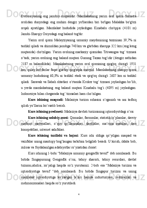 Evroosiyoning   eng   janubiy   nuqtasidir.   Mamlakatning   yarim   orol   qismi   Sumatra
orolidan   dunyodagi   eng   muhim   dengiz   yo'llaridan   biri   bo'lgan   Malakka   bo'g'ozi
orqali   ajratilgan.   Mamlakat   hududida   joylashgan   Kinabalu   cho'qqisi   (4101   m)
Janubi-Sharqiy Osiyodagi eng baland tog'dir.
Yarim   orol   qismi   Malayziyaning   umumiy   maydonining   taxminan   39,7%   ni
tashkil qiladi va shimoldan janubga 740 km va g'arbdan sharqqa 322 km (eng keng
nuqtasida) cho'zilgan. Yarim orolning markaziy qismidan Titiwangsa tog  tizmasiʻ
o tadi; yarim orolning eng baland nuqtasi Gunung Taxan tog idir (dengiz sathidan	
ʻ ʻ
2187   m   balandlikda).   Mamlakatning   yarim   orol   qismining   qirg'oq   chizig'i   1931
km, qulay ko'rfazlar  faqat  g'arbiy qirg'oqda  mavjud. Mamlakatning  sharqiy qismi
umumiy   hududning   60,3%   ni   tashkil   etadi   va   qirg'oq   chizig'i   2607   km   ni   tashkil
qiladi. Saravak va Sabah shtatlari o rtasida Kroker tog  tizmasi joylashgan bo lib,	
ʻ ʻ ʻ
u   yerda   mamlakatning   eng   baland   nuqtasi   Kinabalu   tog i   (4095   m)   joylashgan.	
ʻ
Indoneziya bilan chegarada tog  tizmalari ham cho zilgan.	
ʻ ʻ
Kurs   ishining   maqsadi:   Malaziya   turizm   sohasini   o’rganish   va   uni   tadbiq
qilish yo’llarini ko’rsatib berish.
Kurs ishining predmeti:  Malaziya davlati turizmining iqtisodiyotdagi o’rni
Kurs ishining uslubiy asosi:  Qonunlar, farmonlar, statistik to’plamlar, davriy
matbuot   materiallari,   o’quv   qo’llanmalari,   darsliklar,   ma’ruza   matnlari,   dars
konspektlari, internet sahifalari. 
Kurs   ishining   tuzilishi   va   hajmi:   Kurs   ishi   oldiga   qo’yilgan   maqsad   va
vazifalar uning mantiqiy bog’langan tarkibini belgilab beradi. U kirish, ikkita bob,
xulosa va foydalanilgan adabiyotlar ro’yxatidan iborat. 
Kurs ishining 1-bobi “Malaziya umumiy geografik tavsif” deb nomlanadi. Bu
bobda   Singapurning   Geografik   o’rni,   tabiiy   sharoiti,   tabiiy   resurslari,   davlat
tuzumu,aholisi,   xo’jaligi   haqida   so’z   yurutamiz.   2-bob   esa   “Malaziya   turizmi   va
iqtisodiyotiga   tavsif   “deb   nomlanadi.   Bu   bobda   Singapur   turizmi   va   uning
mamlakat   iqtisodiyotiga   ko’rsatgan   ta’siri   hamda   industuriyasi,   restoranlari   va
mehmonxonalari haqida so’z yurutiladi.
4