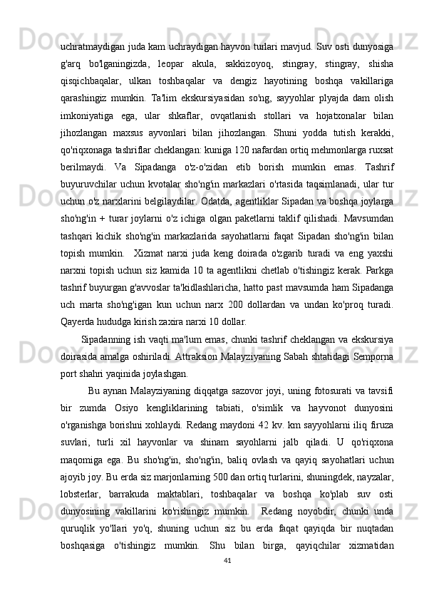 uchratmaydigan juda kam uchraydigan hayvon turlari mavjud. Suv osti dunyosiga
g'arq   bo'lganingizda,   leopar   akula,   sakkizoyoq,   stingray,   stingray,   shisha
qisqichbaqalar,   ulkan   toshbaqalar   va   dengiz   hayotining   boshqa   vakillariga
qarashingiz   mumkin.   Ta'lim   ekskursiyasidan   so'ng,   sayyohlar   plyajda   dam   olish
imkoniyatiga   ega,   ular   shkaflar,   ovqatlanish   stollari   va   hojatxonalar   bilan
jihozlangan   maxsus   ayvonlari   bilan   jihozlangan.   Shuni   yodda   tutish   kerakki,
qo'riqxonaga tashriflar cheklangan: kuniga 120 nafardan ortiq mehmonlarga ruxsat
berilmaydi.   Va   Sipadanga   o'z-o'zidan   etib   borish   mumkin   emas.   Tashrif
buyuruvchilar   uchun  kvotalar   sho'ng'in   markazlari   o'rtasida   taqsimlanadi,   ular   tur
uchun o'z narxlarini belgilaydilar. Odatda, agentliklar Sipadan va boshqa joylarga
sho'ng'in   +   turar   joylarni   o'z   ichiga   olgan   paketlarni   taklif   qilishadi.   Mavsumdan
tashqari   kichik   sho'ng'in   markazlarida   sayohatlarni   faqat   Sipadan   sho'ng'in   bilan
topish   mumkin.     Xizmat   narxi   juda   keng   doirada   o'zgarib   turadi   va   eng   yaxshi
narxni  topish   uchun  siz   kamida  10  ta  agentlikni   chetlab  o'tishingiz   kerak.   Parkga
tashrif buyurgan g'avvoslar ta'kidlashlaricha, hatto past mavsumda ham Sipadanga
uch   marta   sho'ng'igan   kun   uchun   narx   200   dollardan   va   undan   ko'proq   turadi.
Qayerda   hududga kirish   zaxira narxi 10 dollar.
Sipadanning ish vaqti ma'lum emas, chunki tashrif cheklangan va ekskursiya
doirasida amalga oshiriladi. Attraksion Malayziyaning Sabah shtatidagi Semporna
port shahri yaqinida joylashgan.
    Bu  aynan  Malayziyaning  diqqatga  sazovor   joyi,  uning fotosurati  va  tavsifi
bir   zumda   Osiyo   kengliklarining   tabiati,   o'simlik   va   hayvonot   dunyosini
o'rganishga borishni  xohlaydi. Redang maydoni 42 kv. km sayyohlarni iliq firuza
suvlari,   turli   xil   hayvonlar   va   shinam   sayohlarni   jalb   qiladi.   U   qo'riqxona
maqomiga   ega.   Bu   sho'ng'in,   sho'ng'in,   baliq   ovlash   va   qayiq   sayohatlari   uchun
ajoyib joy. Bu erda siz marjonlarning 500 dan ortiq turlarini, shuningdek, nayzalar,
lobsterlar,   barrakuda   maktablari,   toshbaqalar   va   boshqa   ko'plab   suv   osti
dunyosining   vakillarini   ko'rishingiz   mumkin.     Redang   noyobdir,   chunki   unda
quruqlik   yo'llari   yo'q,   shuning   uchun   siz   bu   erda   faqat   qayiqda   bir   nuqtadan
boshqasiga   o'tishingiz   mumkin.   Shu   bilan   birga,   qayiqchilar   xizmatidan
41