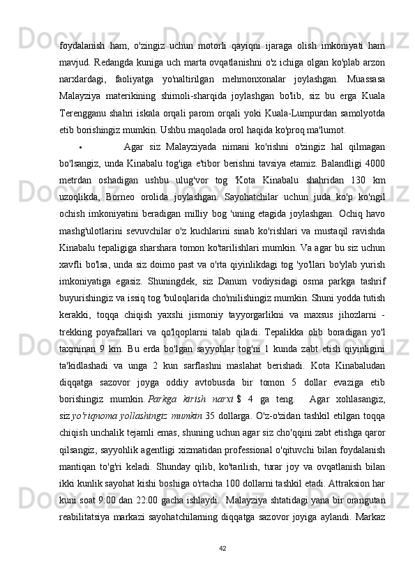 foydalanish   ham,   o'zingiz   uchun   motorli   qayiqni   ijaraga   olish   imkoniyati   ham
mavjud. Redangda kuniga uch marta ovqatlanishni  o'z ichiga olgan ko'plab arzon
narxlardagi,   faoliyatga   yo'naltirilgan   mehmonxonalar   joylashgan.   Muassasa
Malayziya   materikining   shimoli-sharqida   joylashgan   bo'lib,   siz   bu   erga   Kuala
Terengganu  shahri   iskala  orqali   parom  orqali  yoki   Kuala-Lumpurdan  samolyotda
etib borishingiz mumkin.  Ushbu maqolada orol haqida ko'proq ma'lumot.    
 Agar   siz   Malayziyada   nimani   ko'rishni   o'zingiz   hal   qilmagan
bo'lsangiz,  unda  Kinabalu  tog'iga e'tibor   berishni  tavsiya  etamiz.  Balandligi  4000
metrdan   oshadigan   ushbu   ulug'vor   tog   'Kota   Kinabalu   shahridan   130   km
uzoqlikda,   Borneo   orolida   joylashgan.   Sayohatchilar   uchun   juda   ko'p   ko'ngil
ochish   imkoniyatini   beradigan   milliy   bog   'uning   etagida   joylashgan.   Ochiq   havo
mashg'ulotlarini   sevuvchilar   o'z   kuchlarini   sinab   ko'rishlari   va   mustaqil   ravishda
Kinabalu tepaligiga sharshara tomon ko'tarilishlari mumkin. Va agar bu siz uchun
xavfli  bo'lsa,  unda siz doimo past  va o'rta qiyinlikdagi  tog 'yo'llari  bo'ylab yurish
imkoniyatiga   egasiz.   Shuningdek,   siz   Danum   vodiysidagi   osma   parkga   tashrif
buyurishingiz va issiq tog 'buloqlarida cho'milishingiz mumkin. Shuni yodda tutish
kerakki,   toqqa   chiqish   yaxshi   jismoniy   tayyorgarlikni   va   maxsus   jihozlarni   -
trekking   poyafzallari   va   qo'lqoplarni   talab   qiladi.   Tepalikka   olib   boradigan   yo'l
taxminan   9   km.   Bu   erda   bo'lgan   sayyohlar   tog'ni   1   kunda   zabt   etish   qiyinligini
ta'kidlashadi   va   unga   2   kun   sarflashni   maslahat   berishadi.   Kota   Kinabaludan
diqqatga   sazovor   joyga   oddiy   avtobusda   bir   tomon   5   dollar   evaziga   etib
borishingiz   mumkin.   Parkga   kirish   narxi   $   4   ga   teng.     Agar   xohlasangiz,
siz   yo'riqnoma   yollashingiz   mumkin   35   dollarga.   O'z-o'zidan   tashkil   etilgan   toqqa
chiqish unchalik tejamli emas, shuning uchun agar siz cho'qqini zabt etishga qaror
qilsangiz, sayyohlik agentligi xizmatidan professional o'qituvchi bilan foydalanish
mantiqan   to'g'ri   keladi.   Shunday   qilib,   ko'tarilish,   turar   joy   va   ovqatlanish   bilan
ikki kunlik sayohat kishi boshiga o'rtacha 100 dollarni tashkil etadi. Attraksion har
kuni soat 9:00 dan 22:00 gacha ishlaydi.     Malayziya shtatidagi yana bir orangutan
reabilitatsiya   markazi   sayohatchilarning   diqqatga   sazovor   joyiga   aylandi.   Markaz
42