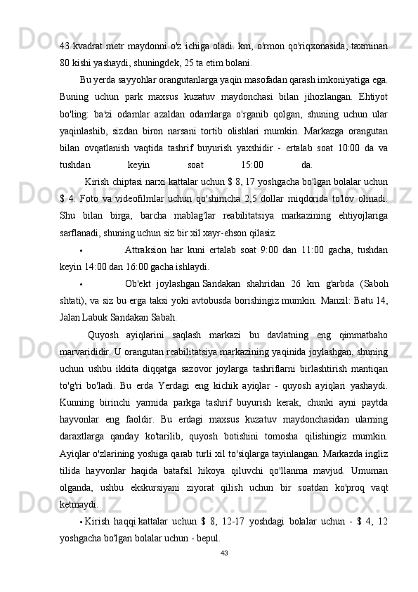 43  kvadrat   metr   maydonni   o'z   ichiga   oladi.  km,   o'rmon   qo'riqxonasida,   taxminan
80 kishi yashaydi, shuningdek, 25 ta etim bolani. 
Bu yerda sayyohlar orangutanlarga yaqin masofadan qarash imkoniyatiga ega.
Buning   uchun   park   maxsus   kuzatuv   maydonchasi   bilan   jihozlangan.   Ehtiyot
bo'ling:   ba'zi   odamlar   azaldan   odamlarga   o'rganib   qolgan,   shuning   uchun   ular
yaqinlashib,   sizdan   biron   narsani   tortib   olishlari   mumkin.   Markazga   orangutan
bilan   ovqatlanish   vaqtida   tashrif   buyurish   yaxshidir   -   ertalab   soat   10:00   da   va
tushdan   keyin   soat   15:00   da.    
Kirish chiptasi narxi   kattalar uchun $ 8, 17 yoshgacha bo'lgan bolalar uchun
$   4.   Foto   va   videofilmlar   uchun   qo'shimcha   2,5   dollar   miqdorida   to'lov   olinadi.
Shu   bilan   birga,   barcha   mablag'lar   reabilitatsiya   markazining   ehtiyojlariga
sarflanadi, shuning uchun siz bir xil xayr-ehson qilasiz.
 Attraksion   har   kuni   ertalab   soat   9:00   dan   11:00   gacha,   tushdan
keyin 14:00 dan 16:00 gacha ishlaydi.
 Ob'ekt   joylashgan   Sandakan   shahridan   26   km   g'arbda   (Saboh
shtati), va siz bu erga taksi yoki avtobusda borishingiz mumkin.   Manzil: Batu 14,
Jalan Labuk Sandakan Sabah.
  Quyosh   ayiqlarini   saqlash   markazi   bu   davlatning   eng   qimmatbaho
marvarididir. U orangutan reabilitatsiya markazining yaqinida joylashgan, shuning
uchun   ushbu   ikkita   diqqatga   sazovor   joylarga   tashriflarni   birlashtirish   mantiqan
to'g'ri   bo'ladi.   Bu   erda   Yerdagi   eng   kichik   ayiqlar   -   quyosh   ayiqlari   yashaydi.
Kunning   birinchi   yarmida   parkga   tashrif   buyurish   kerak,   chunki   ayni   paytda
hayvonlar   eng   faoldir.   Bu   erdagi   maxsus   kuzatuv   maydonchasidan   ularning
daraxtlarga   qanday   ko'tarilib,   quyosh   botishini   tomosha   qilishingiz   mumkin.
Ayiqlar o'zlarining yoshiga qarab turli xil to'siqlarga tayinlangan. Markazda ingliz
tilida   hayvonlar   haqida   batafsil   hikoya   qiluvchi   qo'llanma   mavjud.   Umuman
olganda,   ushbu   ekskursiyani   ziyorat   qilish   uchun   bir   soatdan   ko'proq   vaqt
ketmaydi.
 Kirish   haqqi   kattalar   uchun   $   8,   12-17   yoshdagi   bolalar   uchun   -   $   4,   12
yoshgacha bo'lgan bolalar uchun - bepul.
43