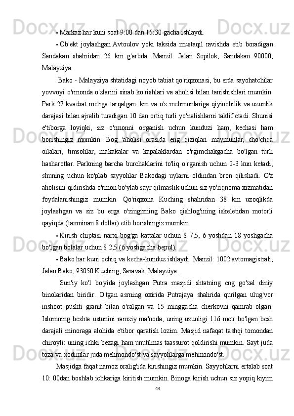  Markaz har kuni soat 9:00 dan 15:30 gacha ishlaydi.
 Ob'ekt   joylashgan   Avtoulov   yoki   taksida   mustaqil   ravishda   etib   boradigan
Sandakan   shahridan   26   km   g'arbda.   Manzil:   Jalan   Sepilok,   Sandakan   90000,
Malayziya.
  Bako - Malayziya shtatidagi noyob tabiat qo'riqxonasi, bu erda sayohatchilar
yovvoyi o'rmonda o'zlarini sinab ko'rishlari va aholisi bilan tanishishlari mumkin.
Park 27 kvadrat metrga tarqalgan. km va o'z mehmonlariga qiyinchilik va uzunlik
darajasi bilan ajralib turadigan 10 dan ortiq turli yo'nalishlarni taklif etadi. Shunisi
e'tiborga   loyiqki,   siz   o'rmonni   o'rganish   uchun   kunduzi   ham,   kechasi   ham
borishingiz   mumkin.   Bog   'aholisi   orasida   eng   qiziqlari   maymunlar,   cho'chqa
oilalari,   timsohlar,   makakalar   va   kapalaklardan   o'rgimchakgacha   bo'lgan   turli
hasharotlar.   Parkning   barcha   burchaklarini   to'liq   o'rganish   uchun   2-3   kun   ketadi,
shuning   uchun   ko'plab   sayyohlar   Bakodagi   uylarni   oldindan   bron   qilishadi.   O'z
aholisini qidirishda o'rmon bo'ylab sayr qilmaslik uchun siz yo'riqnoma xizmatidan
foydalanishingiz   mumkin.   Qo'riqxona   Kuching   shahridan   38   km   uzoqlikda
joylashgan   va   siz   bu   erga   o'zingizning   Bako   qishlog'ining   iskeletidan   motorli
qayiqda (taxminan 8 dollar) etib borishingiz mumkin.
 Kirish   chiptasi   narxi   bog'ga   kattalar   uchun   $   7,5,   6   yoshdan   18   yoshgacha
bo'lgan bolalar uchun $ 2,5 (6 yoshgacha bepul).
 Bako har kuni ochiq va kecha-kunduz ishlaydi.   Manzil:   1002 avtomagistrali,
Jalan Bako, 93050 Kuching, Saravak, Malayziya.
  Sun'iy   ko'l   bo'yida   joylashgan   Putra   masjidi   shtatning   eng   go'zal   diniy
binolaridan   biridir.   O'tgan   asrning   oxirida   Putrajaya   shahrida   qurilgan   ulug'vor
inshoot   pushti   granit   bilan   o'ralgan   va   15   minggacha   cherkovni   qamrab   olgan.
Islomning  beshta  ustunini   ramziy  ma'noda,   uning  uzunligi   116  metr  bo'lgan   besh
darajali   minoraga   alohida   e'tibor   qaratish   lozim.   Masjid   nafaqat   tashqi   tomondan
chiroyli: uning ichki bezagi ham unutilmas taassurot qoldirishi mumkin. Sayt juda
toza va xodimlar juda mehmondo'st va sayyohlarga mehmondo'st. 
Masjidga faqat namoz oralig'ida kirishingiz mumkin. Sayyohlarni ertalab soat
10: 00dan boshlab ichkariga kiritish mumkin. Binoga kirish uchun siz yopiq kiyim
44