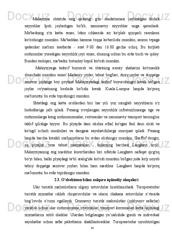 Malayziya   shtatida   eng   qadimgi   g'or   ibodatxonasi   joylashgan   kichik
sayyohlar   Ipoh   joylashgan   bo'lib,   zamonaviy   sayyohlar   unga   qarashadi.
Ma'badning   o'zi   katta   emas,   lekin   ichkarida   siz   ko'plab   qiziqarli   rasmlarni
ko'rishingiz mumkin. Ma'baddan hamma toqqa ko'tarilishi mumkin, ammo tepaga
qadamlar   ma'lum   soatlarda   -   soat   9:00   dan   16:00   gacha   ochiq.   Bu   ko'plab
mehmonlar yuradigan sayyohlik joyi emas, shuning uchun bu erda tinch va qulay.
Bundan tashqari, ma'badni butunlay bepul ko'rish mumkin.
  Malayziyaga   tashrif   buyurish   va   shtatning   asosiy   shaharini   ko'rmaslik
shunchaki mumkin emas! Madaniy joylar, tabiat bog'lari, diniy joylar va diqqatga
sazovor   joylarga   boy   poytaxt   Malayziyadagi   tashrif   buyurishingiz   kerak   bo'lgan
joylar   ro'yxatining   boshida   bo'lishi   kerak.   Kuala-Lumpur   haqida   ko'proq
ma'lumotni bu erda topishingiz mumkin.  
Shtatdagi   eng   katta   orollardan   biri   har   yili   yuz   minglab   sayyohlarni   o'z
hududlariga   jalb   qiladi.   Penang   rivojlangan   sayyohlik   infratuzilmasiga   ega   va
mehmonlarga keng mehmonxonalar, restoranlar va zamonaviy transport tarmog'ini
taklif   qilishga   tayyor.   Bu   plyajda   dam   olishni   afzal   ko'rgan   faol   dam   olish   va
ko'ngil   ochish   muxlislari   va   dangasa   sayohatchilarga   murojaat   qiladi.   Penang
haqida barcha kerakli ma'lumotlarni bu erdan olishingiz mumkin. Shaffof dengiz,
oq   plyajlar,   toza   tabiat   manzaralari   -   bularning   barchasi   Langkavi   oroli.
Malayziyaning   eng   mashhur   kurortlaridan   biri   sifatida   Langkavi   nafaqat   qirg'oq
bo'yi bilan, balki plyajdagi ta'til oralig'ida ko'rish mumkin bo'lgan juda ko'p noyob
tabiiy   diqqatga   sazovor   joylari   bilan   ham   mashhur.   Langkavi   haqida   ko'proq
ma'lumotni bu erda topishingiz mumkin. 
2.3. O'zbekiston bilan xalqaro iqtisodiy aloqalari
Ular   turistik   mahsulotlarni   ulgurji   sotuvchilar   hisoblanishadi.   Turoperatorlar
turistik   xizmatlar   ishlab   chiqaruvchilar   va   ularni   chakana   sotuvchilar   o‘rtasida
bog‘lovchi   o‘rinni   egallaydi.   Ommaviy   turistik   mahsulotlar   (inklyuziv   safarlar)
yaratish uchun ular mehmonxona, restoranlar, transport korxonalari katta hajmdagi
xizmatlarini   sotib   oladilar.   Ulardan   belgilangan   yo‘nalishda   guruh   va   individual
sayohatlar   uchun   safar   paketlarini   shakllantiradilar.   Turoperatorlar   uyushtirilgan
46
