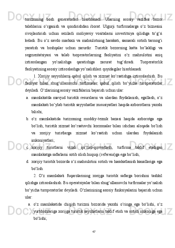 turizmning   bosh   generatorlari   hisoblanadi.   Ularning   asosiy   vazifasi   bozor
talablarini   o‘rganish   va   qondirishdan   iborat.   Ulgurji   turfirmalarga   o‘z   biznesini
rivojlantirish   uchun   sezilarli   moliyaviy   vositalarni   investitsiya   qilishga   to‘g‘ri
keladi.   Bu   o‘z   savdo   markazi   va   mahsulotning   harakati,   samarali   sotish   tarmog‘i
yaratish   va   boshqalar   uchun   zarurdir.   Turistik   bozorning   katta   bo‘lakligi   va
segmentatsiyasi   va   talab   tuoperatorlarning   faoliyatini   o‘z   mahsulotini   aniq
ixtisoslangan   yo‘nalishga   qaratishiga   zarurat   tug‘diradi.   Tuoperatorlik
faoliyatining asosiy ixtisoslashga yo‘nalishlari quyidagilar hisoblanadi: 
1.  Xorijiy  sayyohlarni   qabul   qilish   va   xizmat   ko‘rsatishga   ixtisoslashish.   Bu
faoliyat   bilan   shug‘ullanuvchi   turfirmalar   qabul   qilish   bo‘yicha   turoperatorlar
deyiladi. O‘zlarining asosiy vazifalarini bajarish uchun ular: 
a. mamlakatda   mavjud   turistik   resurslarni   va   ulardan   foydalanish,   egallash,   o‘z
mamlakati bo‘ylab turistik sayyohatlar xususiyatlari haqida axborotlarni yaxshi
bilishi; 
b. o‘z   mamlakatida   turizmning   moddiy-texnik   bazasi   haqida   axborotga   ega
bo‘lish,   turistik   xizmat   ko‘rsatuvchi   korxonalar   bilan   ishchan   aloqada   bo‘lish
va   xorijiy   turistlarga   xizmat   ko‘rsatish   uchun   ulardan   foydalanish
imkoniyatlari; 
c. xorijiy   turistlarni   vizali   qo‘llab-quvvatlash,   turfirma   taklif   etadigan
mamlakatga safarlarni sotib olish huquqi (referens)ga ega bo‘lish; 
d. xorijiy turistik bozorda o‘z mahsulotini sotish va harakatlanish kanallariga ega
bo‘lish. 
2.   O‘z   mamlakati   fuqarolarining   xorijga   turistik   safarga   borishini   tashkil
qilishga ixtisoslashish. Bu operatsiyalar bilan shug‘ullanuvchi turfirmalar yo‘nalish
bo‘yicha turoperatorlar deyiladi. O‘zlarinining asosiy funksiyalarini bajarish uchun
ular: 
a. o‘z   mamlakatida   chiqish   turizmi   bozorida   yaxshi   o‘ringa   ega   bo‘lishi,   o‘z
yurtdoshlariga xorijga turistik sayohatlarni taklif etish va sotish imkoniga ega
bo‘lishi; 
47