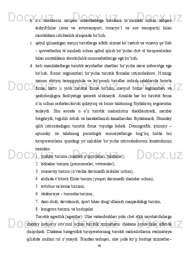 b. o‘z   turistlarini   xalqaro   uchastkalarga   borishini   ta’minlash   uchun   xalqaro
tashrifchilar   (avia   va   avtotransport,   temiryo‘l   va   suv   transporti)   bilan
mustahkam ishchanlik aloqasida bo‘lish; 
c. qabul qilinadigan xorijiy turistlarga sifatli xizmat ko‘rsatish va vizaviy qo‘llab
– quvvatlashni ta’minlash uchun qabul qilish bo‘yicha chet el turoperatorlari
bilan mustahkam sherikchilik munosabatlariga ega bo‘lish; 
d. turli mamlakatlarga turistik sayohatlar shartlari bo‘yicha zarur axborotga ega
bo‘lish.   Bozor   segmentlari   bo‘yicha   turistik   firmalar   ixtisoslashuvi.   Hozirgi
zamon   ehtiyoj   taraqqiyotida   va   ko‘psonli   turistlar   xohish   istaklarida   birorta
firma,   hatto   u   yirik   turistik   firma   bo‘lsin,   mavjud   bozor   segmentlari   va
qashshoqligini   faoliyatiga   qamrab   ololmaydi.   Amalda   har   bir   turistik   firma
o‘zi uchun nisbatan kirish qulayroq va bozor talabining foydaliroq segmentini
tanlaydi.   Shu   asosda   u   o‘z   turistik   mahsulotini   shakllantiradi,   narxlar
belgilaydi, tegishli sotish va harakatlanish kanallaridan foydalanadi. Shunday
qilib   ixtisoslashgan   turistik   firma   vujudga   keladi.   Demografik,   ijtimoiy   –
iqtisodiy   va   talabning   psixologik   xususiyatlariga   bog‘liq   holda   biz
turoperatorlarni   quyidagi   yo‘nalishlar   bo‘yicha   ixtisoslashuvini   kuzatishimiz
mumkin:
1. yoshlar turizmi (maktab o‘quvchilari, talabalar);
2. keksalar turizmi (pensionerlar, veteranlar); 
3. ommaviy turizm (o‘rtacha daromadli kishilar uchun); 
4. alohida e’tiborli Elitar turizm (yuqori daromadli shaxslar uchun); 
5. avtobus va kema turizmi; 
6. ekskursiya – tomosha turizmi; 
7. dam olish, davolanish, sport bilan shug‘ullanish maqsadidagi turizm; 
8. kongress turizmi va boshqalar. 
Turistik agentlik (agentlar). Ular vatandoshlari yoki chet ellik sayohatchilarga
shaxsiy   notijoriy   iste’mol   uchun   turistik   xizmatlarni   chakana   sotuvchilar   sifatida
chiqishadi. Chakana turagentlik turoperatorning turistik mahsulotlarini realizatsiya
qilishda   muhim   rol   o‘ynaydi.   Bundan   tashqari,   ular   juda   ko‘p   boshqa   xizmatlar–
48