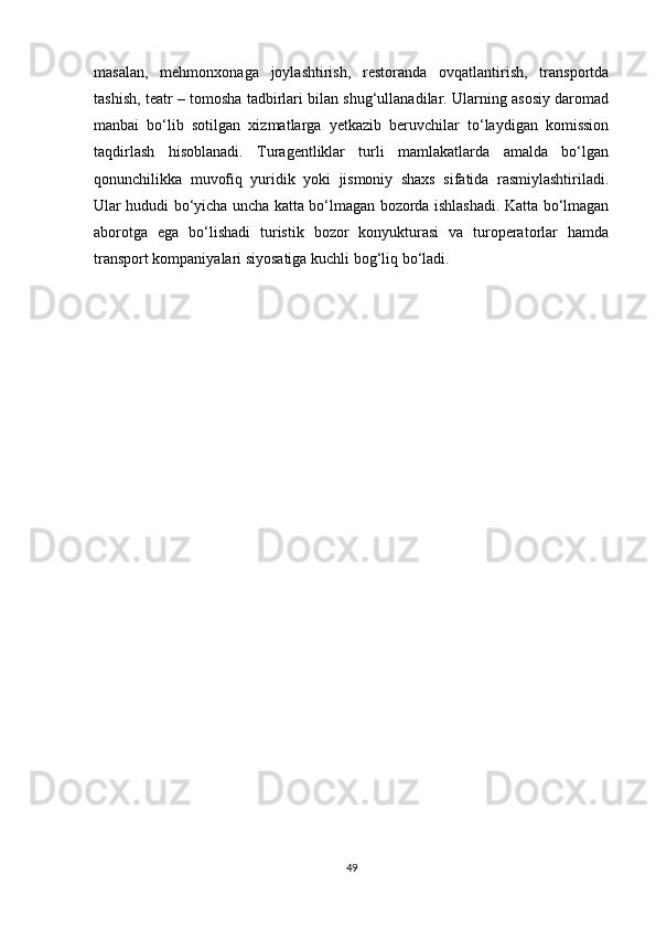masalan,   mehmonxonaga   joylashtirish,   restoranda   ovqatlantirish,   transportda
tashish, teatr – tomosha tadbirlari bilan shug‘ullanadilar. Ularning asosiy daromad
manbai   bo‘lib   sotilgan   xizmatlarga   yetkazib   beruvchilar   to‘laydigan   komission
taqdirlash   hisoblanadi.   Turagentliklar   turli   mamlakatlarda   amalda   bo‘lgan
qonunchilikka   muvofiq   yuridik   yoki   jismoniy   shaxs   sifatida   rasmiylashtiriladi.
Ular hududi bo‘yicha uncha katta bo‘lmagan bozorda ishlashadi. Katta bo‘lmagan
aborotga   ega   bo‘lishadi   turistik   bozor   konyukturasi   va   turoperatorlar   hamda
transport kompaniyalari siyosatiga kuchli bog‘liq bo‘ladi. 
49