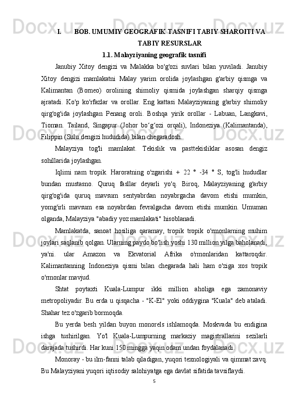 I. BOB. UMUMIY GEOGRAFIK TASNIFI TABIY SHAROITI VA
TABIY RESURSLAR
1.1. Malayziyaning geografik tasnifi
Janubiy   Xitoy   dengizi   va   Malakka   bo'g'ozi   suvlari   bilan   yuviladi.   Janubiy
Xitoy   dengizi   mamlakatni   Malay   yarim   orolida   joylashgan   g'arbiy   qismga   va
Kalimantan   (Borneo)   orolining   shimoliy   qismida   joylashgan   sharqiy   qismga
ajratadi.   Ko'p   ko'rfazlar   va   orollar.   Eng   kattasi   Malayziyaning   g'arbiy   shimoliy
qirg'og'ida   joylashgan   Penang   oroli.   Boshqa   yirik   orollar   -   Labuan,   Langkavi,
Tioman.   Tailand,   Singapur   (Johor   bo g ozi   orqali),   Indoneziya   (Kalimantanda),ʻ ʻ
Filippin (Sulu dengizi hududida) bilan chegaradosh.
Malayziya   tog'li   mamlakat.   Tekislik   va   pasttekisliklar   asosan   dengiz
sohillarida joylashgan.
Iqlimi   nam   tropik.   Haroratning   o'zgarishi   +   22   °   -34   °   S,   tog'li   hududlar
bundan   mustasno.   Quruq   fasllar   deyarli   yo'q.   Biroq,   Malayziyaning   g'arbiy
qirg'og'ida   quruq   mavsum   sentyabrdan   noyabrgacha   davom   etishi   mumkin,
yomg'irli   mavsum   esa   noyabrdan   fevralgacha   davom   etishi   mumkin.   Umuman
olganda, Malayziya "abadiy yoz mamlakati" hisoblanadi.
Mamlakatda,   sanoat   hosiliga   qaramay,   tropik   tropik   o'rmonlarning   muhim
joylari saqlanib qolgan. Ularning paydo bo'lish yoshi 130 million yilga baholanadi,
ya'ni.   ular   Amazon   va   Ekvatorial   Afrika   o'rmonlaridan   kattaroqdir.
Kalimantanning   Indoneziya   qismi   bilan   chegarada   hali   ham   o'ziga   xos   tropik
o'rmonlar mavjud.
Shtat   poytaxti   Kuala-Lumpur   ikki   million   aholiga   ega   zamonaviy
metropoliyadir. Bu  erda  u qisqacha   -  "K-El"  yoki  oddiygina  "Kuala"  deb ataladi.
Shahar tez o'zgarib bormoqda.
Bu   yerda   besh   yildan   buyon   monorels   ishlamoqda.   Moskvada   bu   endigina
ishga   tushirilgan.   Yo'l   Kuala-Lumpurning   markaziy   magistrallarini   sezilarli
darajada tushirdi. Har kuni 150 mingga yaqin odam undan foydalanadi.
Monoray - bu ilm-fanni talab qiladigan, yuqori texnologiyali va qimmat zavq.
Bu Malayziyani yuqori iqtisodiy salohiyatga ega davlat sifatida tavsiflaydi.
5 