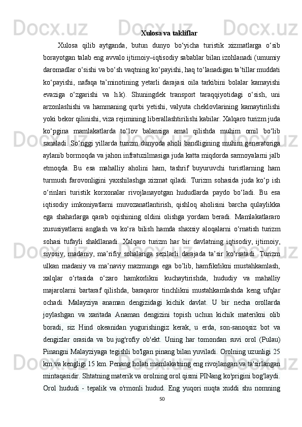 Xulosa va takliflar
Xulosa   qilib   aytganda,   butun   dunyo   bo‘yicha   turistik   xizmatlarga   o‘sib
borayotgan talab eng avvalo ijtimoiy–iqtisodiy sabablar bilan izohlanadi (umumiy
daromadlar o‘sishi va bo‘sh vaqtning ko‘payishi, haq to‘lanadigan ta’tillar muddati
ko‘payishi,   nafaqa   ta’minotining   yetarli   darajasi   oila   tarkibini   bolalar   kamayishi
evaziga   o‘zgarishi   va   h.k).   Shuningdek   transport   taraqqiyotidagi   o‘sish,   uni
arzonlashishi   va   hammaning   qurbi   yetishi,   valyuta   cheklovlarining   kamaytirilishi
yoki bekor qilinishi, viza rejimining liberallashtirilishi kabilar. Xalqaro turizm juda
ko‘pgina   mamlakatlarda   to‘lov   balansiga   amal   qilishda   muhim   omil   bo‘lib
sanaladi. So‘nggi yillarda turizm dunyoda aholi bandligining muhim generatoriga
aylanib bormoqda va jahon infratuzilmasiga juda katta miqdorda sarmoyalarni jalb
etmoqda.   Bu   esa   mahalliy   aholini   ham,   tashrif   buyuruvchi   turistlarning   ham
turmush   farovonligini   yaxshilashga   xizmat   qiladi.   Turizm   sohasida   juda   ko‘p   ish
o‘rinlari   turistik   korxonalar   rivojlanayotgan   hududlarda   paydo   bo‘ladi.   Bu   esa
iqtisodiy   imkoniyatlarni   muvozanatlantirish,   qishloq   aholisini   barcha   qulaylikka
ega   shaharlarga   qarab   oqishining   oldini   olishga   yordam   beradi.   Mamlakatlararo
xususiyatlarni   anglash   va   ko‘ra   bilish   hamda   shaxsiy   aloqalarni   o‘rnatish   turizm
sohasi   tufayli   shakllanadi.   Xalqaro   turizm   har   bir   davlatning   iqtisodiy,   ijtimoiy,
siyosiy,   madaniy,   ma’rifiy   sohalariga   sezilarli   darajada   ta’sir   ko‘rsatadi.   Turizm
ulkan   madaniy   va   ma’naviy   mazmunga   ega   bo’lib,   hamfikrlikni   mustahkamlash,
xalqlar   o‘rtasida   o‘zaro   hamkorlikni   kuchaytirishda,   hududiy   va   mahalliy
majarolarni   bartaraf   qilishda,   baraqaror   tinchlikni   mustahkamlashda   keng   ufqlar
ochadi.   Malayziya   anaman   dengizidagi   kichik   davlat.   U   bir   necha   orollarda
joylashgan   va   xaritada   Anaman   dengizini   topish   uchun   kichik   materikni   olib
boradi,   siz   Hind   okeanidan   yugurishingiz   kerak,   u   erda,   son-sanoqsiz   bot   va
dengizlar   orasida   va   bu   jug'rofiy   ob'ekt .   Uning   har   tomondan   suvi   orol   (Pulau)
Pinangni Malayziyaga tegishli bo'lgan pinang bilan yuviladi. Orolning uzunligi 25
km va kengligi 15 km. Penang holati mamlakatning eng rivojlangan va ta'sirlangan
mintaqasidir. Shtatning materik va orolning orol qismi PINang ko'prigini bog'laydi.
Orol   hududi   -   tepalik   va   o'rmonli   hudud.   Eng   yuqori   nuqta   xuddi   shu   nomning
50