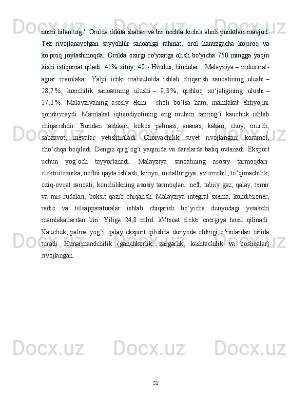 nomi bilan tog '. Orolda ikkita shahar va bir nechta kichik aholi punktlari mavjud.
Tez   rivojlanayotgan   sayyohlik   sanoatiga   rahmat,   orol   hanuzgacha   ko'proq   va
ko'proq   joylashmoqda.   Orolda   oxirgi   ro'yxatga   olish   bo'yicha   750   mingga   yaqin
kishi  istiqomat  qiladi.  41%   xitoy,  40  -  Hindus,   hindular.     Malayziya   –  industrial-
agrar   mamlakat.   Yalpi   ichki   mahsulotda   ishlab   chiqarish   sanoatining   ulushi   –
28,7   %,   konchilik   sanoatining   ulushi   –   9,3   %,   qishloq   xo jaligining   ulushiʻ   –
17,3   %.   Malayziyaning   asosiy   ekini   –   sholi   bo lsa   ham,   mamlakat   ehtiyojini	
ʻ
qondirmaydi.   Mamlakat   iqtisodiyotining   eng   muhim   tarmog i   kauchuk   ishlab	
ʻ
chiqarishdir.   Bundan   tashkari,   kokos   palmasi,   ananas,   kakao,   choy,   murch,
sabzavot,   mevalar   yetishtiriladi.   Chorvachilik   suyet   rivojlangan;   koramol,
cho chqa boqiladi. Dengiz qirg og i yaqinida va darelarda baliq ovlanadi. Eksport	
ʻ ʻ ʻ
uchun   yog och   tayyorlanadi.   Malayziya   sanoatining   asosiy   tarmoqdari:	
ʻ
elektrotexnika, neftni qayta ishlash, kimyo, metallurgiya, avtomobil, to qimachilik,	
ʻ
oziq-ovqat   sanoati;   konchilikning  asosiy   tarmoqlari:   neft,   tabiiy  gaz,   qalay,   temir
va   mis   rudalari,   boksit   qazib   chiqarish.   Malayziya   integral   sxema,   konditsioner,
radio   va   teleapparaturalar   ishlab   chiqarish   bo yicha   dunyodagi   yetakchi	
ʻ
mamlakatlardan   biri.   Yiliga   24,8   mlrd.   kVtsoat   elektr   energiya   hosil   qilinadi.
Kauchuk,   palma   yog i,   qalay   eksport   qilishda   dunyoda   oldingi   o rinlardan   birida	
ʻ ʻ
turadi.   Hunarmandchilik   (ganchkorlik,   zargarlik,   kashtachilik   va   boshqalar)
rivojlangan.
51 