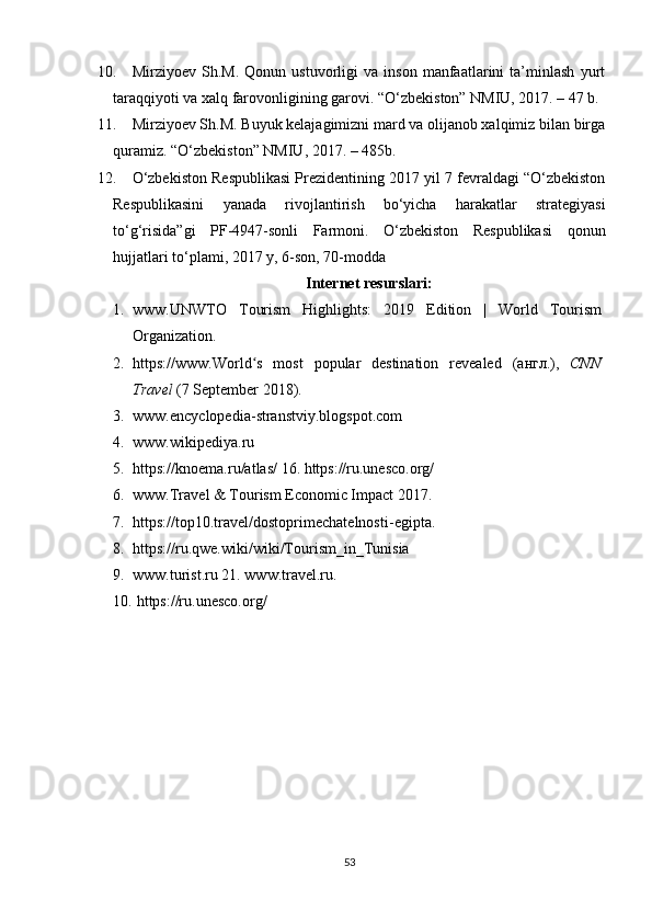 10. Mirziyoev   Sh.M.   Qonun   ustuvorligi   va   inson   manfaatlarini   ta’minlash   yurt
taraqqiyoti va xalq farovonligining garovi. “O‘zbekiston” NMIU, 2017. – 47 b.
11. Mirziyoev Sh.M. Buyuk kelajagimizni mard va olijanob xalqimiz bilan birga
quramiz. “O‘zbekiston” NMIU, 2017. – 485b.
12. O‘zbekiston Respublikasi Prezidentining 2017 yil 7 fevraldagi “O‘zbekiston
Respublikasini   yanada   rivojlantirish   bo‘yicha   harakatlar   strategiyasi
to‘g‘risida”gi   PF-4947-sonli   Farmoni.   O‘zbekiston   Respublikasi   qonun
hujjatlari to‘plami, 2017 y, 6-son, 70-modda
Internet resurslari:
1. www. UNWTO   Tourism   Highlights:   2019   Edition   |   World   Tourism
Organization .  
2. https://www. World ʻ s   most   popular   destination   revealed   ( англ .),   CNN
Travel  (7 September 2018). 
3. www. encyclopedia - stranstviy.blogspot.com  
4. www.wikipediya.ru  
5. https://knoema.ru/atlas/   16.   https://ru.unesco.org/  
6. www.Travel & Tourism Economic Impact 2017. 
7. https://top10.travel/dostoprimechatelnosti - egipta .  
8. https://ru.qwe.wiki/wiki/Tourism_in_Tunisia
9. www.turist.ru   21.   www.travel.ru.   
10.  https://ru.unesco.org/ 
53 