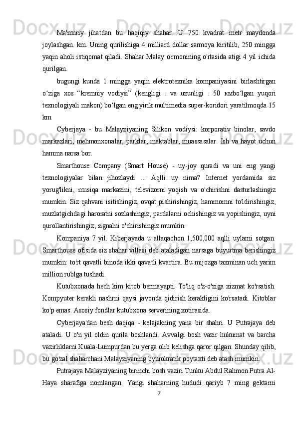 Ma'muriy   jihatdan   bu   haqiqiy   shahar.   U   750   kvadrat   metr   maydonda
joylashgan. km. Uning qurilishiga 4 milliard dollar sarmoya kiritilib, 250 mingga
yaqin aholi istiqomat qiladi. Shahar Malay o'rmonining o'rtasida atigi 4 yil ichida
qurilgan.
bugungi   kunda   1   mingga   yaqin   elektrotexnika   kompaniyasini   birlashtirgan
o ziga   xos   “kremniy   vodiysi”   (kengligi   .   va   uzunligi   .   50  ʻ км bo lgan   yuqori	ʻ
texnologiyali makon) bo lgan eng yirik multimedia super-koridori yaratilmoqda 15	
ʻ
km
Cyberjaya   -   bu   Malayziyaning   Silikon   vodiysi:   korporativ   binolar,   savdo
markazlari,   mehmonxonalar,  parklar,  maktablar,  muassasalar.   Ish  va   hayot   uchun
hamma narsa bor.
Smarthouse   Company   (Smart   House)   -   uy-joy   quradi   va   uni   eng   yangi
texnologiyalar   bilan   jihozlaydi   ...   Aqlli   uy   nima?   Internet   yordamida   siz
yorug'likni,   musiqa   markazini,   televizorni   yoqish   va   o'chirishni   dasturlashingiz
mumkin.  Siz  qahvani   isitishingiz,  ovqat  pishirishingiz,   hammomni   to'ldirishingiz,
muzlatgichdagi haroratni sozlashingiz, pardalarni ochishingiz va yopishingiz, uyni
qurollantirishingiz, signalni o'chirishingiz mumkin.
Kompaniya   7   yil.   Kiberjayada   u   allaqachon   1,500,000   aqlli   uylarni   sotgan.
Smarthouse ofisida siz shahar villasi deb ataladigan narsaga buyurtma berishingiz
mumkin: to'rt qavatli binoda ikki qavatli kvartira. Bu mijozga taxminan uch yarim
million rublga tushadi.
Kutubxonada  hech kim   kitob bermayapti. To'liq  o'z-o'ziga  xizmat  ko'rsatish.
Kompyuter   kerakli   nashrni   qaysi   javonda   qidirish   kerakligini   ko'rsatadi.   Kitoblar
ko'p emas. Asosiy fondlar kutubxona serverining xotirasida.
Cyberjaya'dan   besh   daqiqa   -   kelajakning   yana   bir   shahri.   U   Putrajaya   deb
ataladi.   U   o'n   yil   oldin   qurila   boshlandi.   Avvalgi   bosh   vazir   hukumat   va   barcha
vazirliklarni Kuala-Lumpurdan bu yerga olib kelishga qaror qilgan. Shunday qilib,
bu go'zal shaharchani Malayziyaning byurokratik poytaxti deb atash mumkin.
Putrajaya Malayziyaning birinchi bosh vaziri Tunku Abdul Rahmon Putra Al-
Haya   sharafiga   nomlangan.   Yangi   shaharning   hududi   qariyb   7   ming   gektarni
7 