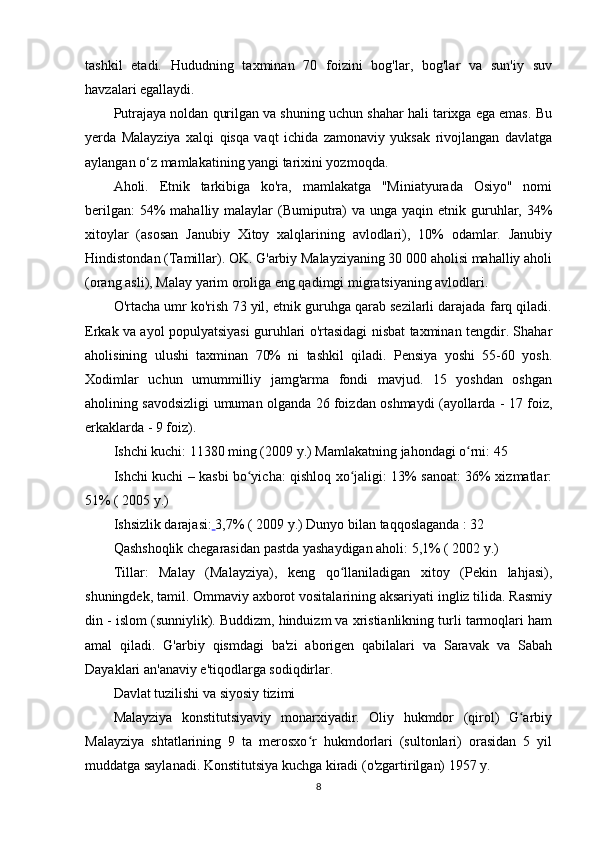 tashkil   etadi.   Hududning   taxminan   70   foizini   bog'lar,   bog'lar   va   sun'iy   suv
havzalari egallaydi.
Putrajaya noldan qurilgan va shuning uchun shahar hali tarixga ega emas. Bu
yerda   Malayziya   xalqi   qisqa   vaqt   ichida   zamonaviy   yuksak   rivojlangan   davlatga
aylangan o‘z mamlakatining yangi tarixini yozmoqda.
Aholi.   Etnik   tarkibiga   ko'ra,   mamlakatga   "Miniatyurada   Osiyo"   nomi
berilgan:  54%  mahalliy malaylar  (Bumiputra)  va unga yaqin etnik guruhlar, 34%
xitoylar   (asosan   Janubiy   Xitoy   xalqlarining   avlodlari),   10%   odamlar.   Janubiy
Hindistondan (Tamillar). OK. G'arbiy Malayziyaning 30 000 aholisi mahalliy aholi
(orang asli), Malay yarim oroliga eng qadimgi migratsiyaning avlodlari.
O'rtacha umr ko'rish 73 yil, etnik guruhga qarab sezilarli darajada farq qiladi.
Erkak va ayol populyatsiyasi guruhlari o'rtasidagi nisbat taxminan tengdir. Shahar
aholisining   ulushi   taxminan   70%   ni   tashkil   qiladi.   Pensiya   yoshi   55-60   yosh.
Xodimlar   uchun   umummilliy   jamg'arma   fondi   mavjud.   15   yoshdan   oshgan
aholining savodsizligi umuman olganda 26 foizdan oshmaydi (ayollarda - 17 foiz,
erkaklarda - 9 foiz).
Ishchi kuchi: 11380 ming (2009 y.)  Mamlakatning  jahondagi o rni: 45ʻ
Ishchi kuchi – kasbi bo yicha: qishloq xo jaligi: 13% sanoat: 36% xizmatlar:	
ʻ ʻ
51% ( 2005 y.)
Ishsizlik darajasi:   3,7% ( 2009 y.) Dunyo bilan  taqqoslaganda  : 32
Qashshoqlik chegarasidan pastda yashaydigan aholi: 5,1% ( 2002 y.)
Tillar:   Malay   (Malayziya),   keng   qo llaniladigan   xitoy   (Pekin   lahjasi),	
ʻ
shuningdek, tamil. Ommaviy axborot vositalarining aksariyati ingliz tilida. Rasmiy
din - islom (sunniylik). Buddizm, hinduizm va xristianlikning turli tarmoqlari ham
amal   qiladi.   G'arbiy   qismdagi   ba'zi   aborigen   qabilalari   va   Saravak   va   Sabah
Dayaklari an'anaviy e'tiqodlarga sodiqdirlar.
Davlat tuzilishi va siyosiy tizimi
Malayziya   konstitutsiyaviy   monarxiyadir.   Oliy   hukmdor   (qirol)   G arbiy	
ʻ
Malayziya   shtatlarining   9   ta   merosxo r   hukmdorlari   (sultonlari)   orasidan   5   yil	
ʻ
muddatga saylanadi. Konstitutsiya kuchga kiradi (o'zgartirilgan) 1957 y.
8 