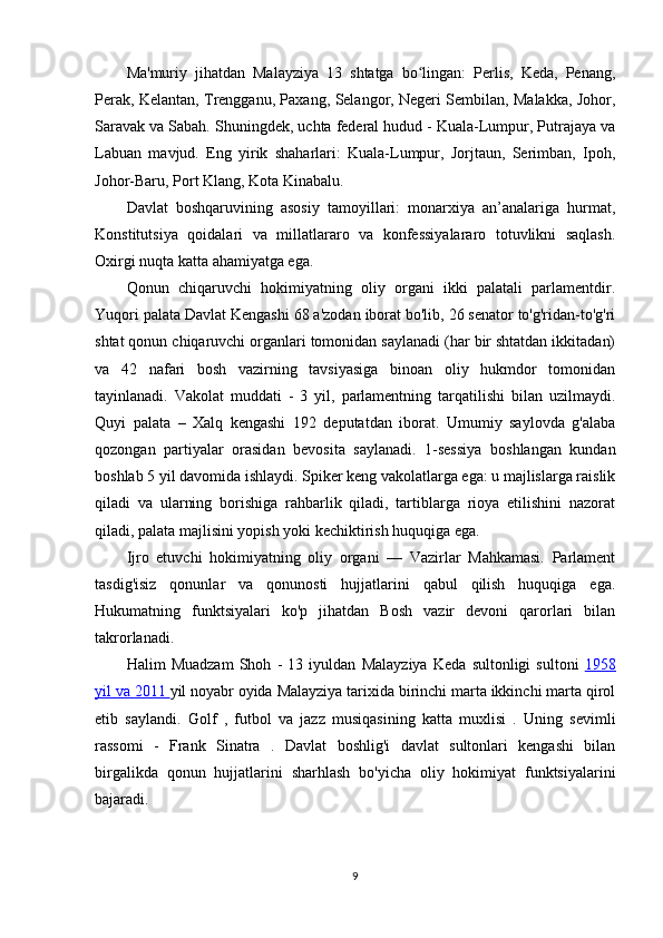 Ma'muriy   jihatdan   Malayziya   13   shtatga   bo lingan:   Perlis,   Keda,   Penang,ʻ
Perak, Kelantan, Trengganu, Paxang, Selangor, Negeri Sembilan, Malakka, Johor,
Saravak va Sabah.  Shuningdek, uchta federal hudud - Kuala-Lumpur, Putrajaya va
Labuan   mavjud.   Eng   yirik   shaharlari:   Kuala-Lumpur,   Jorjtaun,   Serimban,   Ipoh,
Johor-Baru, Port Klang, Kota Kinabalu.
Davlat   boshqaruvining   asosiy   tamoyillari:   monarxiya   an’analariga   hurmat,
Konstitutsiya   qoidalari   va   millatlararo   va   konfessiyalararo   totuvlikni   saqlash.
Oxirgi nuqta katta ahamiyatga ega.
Qonun   chiqaruvchi   hokimiyatning   oliy   organi   ikki   palatali   parlamentdir.
Yuqori palata Davlat Kengashi 68 a'zodan iborat bo'lib, 26 senator to'g'ridan-to'g'ri
shtat qonun chiqaruvchi organlari tomonidan saylanadi (har bir shtatdan ikkitadan)
va   42   nafari   bosh   vazirning   tavsiyasiga   binoan   oliy   hukmdor   tomonidan
tayinlanadi.   Vakolat   muddati   -   3   yil,   parlamentning   tarqatilishi   bilan   uzilmaydi.
Quyi   palata   –   Xalq   kengashi   192   deputatdan   iborat.   Umumiy   saylovda   g'alaba
qozongan   partiyalar   orasidan   bevosita   saylanadi.   1-sessiya   boshlangan   kundan
boshlab 5 yil davomida ishlaydi. Spiker keng vakolatlarga ega: u majlislarga raislik
qiladi   va   ularning   borishiga   rahbarlik   qiladi,   tartiblarga   rioya   etilishini   nazorat
qiladi, palata majlisini yopish yoki kechiktirish huquqiga ega.
Ijro   etuvchi   hokimiyatning   oliy   organi   —   Vazirlar   Mahkamasi.   Parlament
tasdig'isiz   qonunlar   va   qonunosti   hujjatlarini   qabul   qilish   huquqiga   ega.
Hukumatning   funktsiyalari   ko'p   jihatdan   Bosh   vazir   devoni   qarorlari   bilan
takrorlanadi.
Halim   Muadzam   Shoh   -   13   iyuldan   Malayziya   Keda   sultonligi   sultoni   1958
yil va     2011     yil noyabr oyida  Malayziya  tarixida birinchi marta ikkinchi marta qirol
etib   saylandi.   Golf   ,   futbol   va   jazz   musiqasining   katta   muxlisi   .   Uning   sevimli
rassomi   -   Frank   Sinatra   .   Davlat   boshlig'i   davlat   sultonlari   kengashi   bilan
birgalikda   qonun   hujjatlarini   sharhlash   bo'yicha   oliy   hokimiyat   funktsiyalarini
bajaradi.
9
