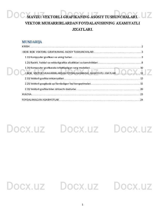MAVZU:   VEKTORLI GRAFIKANING ASOSIY TUSHUNCHALARI.
VEKTOR MUHARRIRLARDAN FOYDALANISHNING AXAMIYATLI
JIXATLARI.
MUNDARIJA
KIRISH .......................................................................................................................................................... 2
I BOB. BOB. VEKTORLI GRAFIKANING ASOSIY TUSHUNCHALARI ................................................................. 3
1.1§ Kompyuter grafikasi va uning turlari. ............................................................................................... 3
1.2§ Rastrli, fraktal va vektorligrafika afzalliklari va kamchiliklari. ........................................................... 8
1.3§ Kompyuter grafikasida ishlatiladigan rang modellari ..................................................................... 10
II BOB. VEKTOR MUHARRIRLARDAN FOYDALANISHNING AXAMIYATLI JIXATLARI. ................................ 13
2.1§ Vektorli grafika imkoniyatlari. ........................................................................................................ 13
2.2§ Vektorli gragikada qo’llaniladigan fayl kengaytmalari. ................................................................... 15
2.3§ Vektorli grafika bilan ishlovchi dasturlar. ....................................................................................... 20
XULOSA ...................................................................................................................................................... 23
FOYDALANILGAN ADABIYOTLAR ................................................................................................................ 24
1