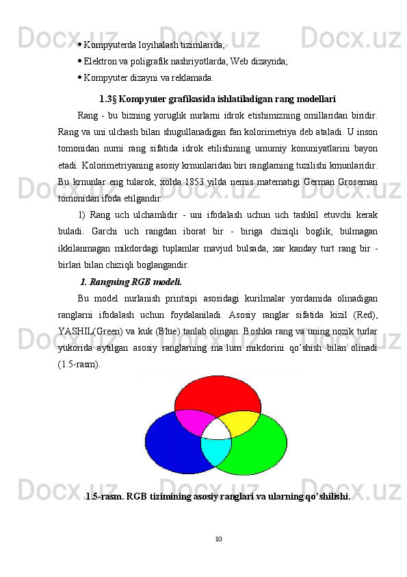   Kompyuterda loyihalash tizimlarida;
  Elektron va poligrafik nashriyotlarda, Web dizaynda;
  Kompyuter dizayni va reklamada.
1.3 §  Kompyuter grafikasida ishlatiladigan rang modellari
Rang   -   bu   bizning   yoruglik   nurlarni   idrok   etishimizning   omillaridan   biridir.
Rang va uni ulchash bilan shugullanadigan fan kolorimetriya deb ataladi. U inson
tomonidan   nurni   rang   sifatida   idrok   etilishining   umumiy   konuniyatlarini   bayon
etadi. Kolorimetriyaning asosiy krnunlaridan biri ranglarning tuzilishi krnunlaridir.
Bu   krnunlar   eng   tularok,   xolda   1853   yilda   nemis   matematigi   German   Groseman
tomonidan ifoda etilgandir:
1)   Rang   uch   ulchamlidir   -   uni   ifodalash   uchun   uch   tashkil   etuvchi   kerak
buladi.   Garchi   uch   rangdan   iborat   bir   -   biriga   chiziqli   boglik,   bulmagan
ikkilanmagan   mikdordagi   tuplamlar   mavjud   bulsada,   xar   kanday   turt   rang   bir   -
birlari bilan chiziqli boglangandir.
 1. Rangning RGB modeli. 
Bu   model   nurlanish   printsipi   asosidagi   kurilmalar   yordamida   olinadigan
ranglarni   ifodalash   uchun   foydalaniladi.   Asosiy   ranglar   sifatida   kizil   (Red),
YASHIL(Green) va kuk (Blue) tanlab olingan. Boshka rang va uning nozik turlar
yukorida   aytilgan   asosiy   ranglarning   ma`lum   mikdorini   qo’shish   bilan   olinadi
(1.5-rasm).
1.5-rasm. RGB tizimining asosiy ranglari va ularning qo’shilishi.
10