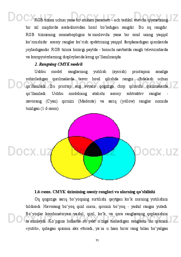 RGB tizimi uchun yana bir muhim parametr - uch tashkil etuvchi qiymatining
bir   xil   miqdorda   aralashuvidan   hosil   bo’ladigan   rangdir.   Bu   oq   rangdir.
RGB   tizimining   ommabopligini   ta`minlovchi   yana   bir   omil   uning   yaqqol
ko’rinishidir:   asosiy   ranglar   ko’rish   spektrining   yaqqol   farqdanadigan   qismlarida
joylashgandir. RGB tizimi hozirgi paytda - birinchi navbatda rangli televizorlarda
va kompyuterlarning displeylarida keng qo’llanilmoqda.
2. Rangning CMYK modeli
Ushbu   model   ranglarning   yutilish   (ayirish)   printsipini   amalga
oshiriladigan   qurilmalarda   tasvir   hosil   qilishda   rangni   ifodalash   uchun
qo’llaniladi.   Bu   printsip   eng   avvalo   qogozga   chop   qiluvchi   qurilmalarda
qo’llaniladi.   Ushbu   modelning   atalishi   asosiy   subtraktiv   ranglar   -
xavorang   (Cyan)   qirmizi   (Madenta)   va   sariq   (yellow)   ranglar   nomida
tuzilgan (1.6-rasm).
1.6-rasm. CMYK tizimining asosiy ranglari va ularning qo’shilishi
Oq   qogozga   sariq   bo’yoqning   surtilishi   qaytgan   ko’k   nurning   yutilishini
bildiradi.   Havorang   bo’yoq   qizil   nurni,   qirmizi   bo’yoq   -   yashil   rangni   yutadi.
Bo’yoqlar   kombinatsiyasi   yashil,   qizil,   ko’k,   va   qora   ranglarning   qoplanishini
ta`minlaydi.   Ko’pgina   hollarda   ob`yekt   o’ziga   tushadigan   ranglarni   bir   qismini
«yutib»,   qolagan   qismini   aks   ettiradi,   ya`ni   u   ham   biror   rang   bilan   bo’yalgan
11