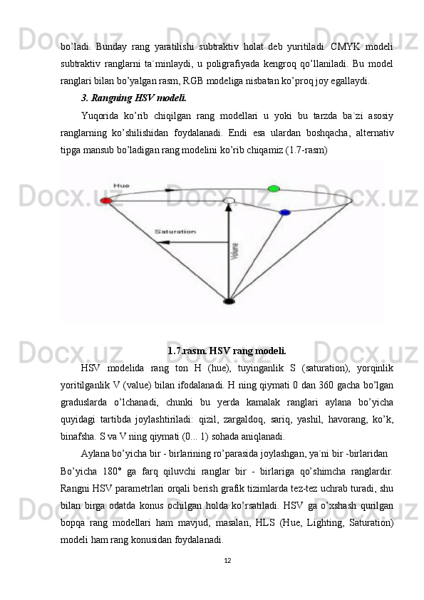bo’ladi.   Bunday   rang   yaratilishi   subtraktiv   holat   deb   yuritiladi.   CMYK   modeli
subtraktiv   ranglarni   ta`minlaydi,   u   poligrafiyada   kengroq   qo’llaniladi.   Bu   model
ranglari bilan bo’yalgan rasm, RGB modeliga nisbatan ko’proq joy egallaydi.
3. Rangning HSV modeli.
Yuqorida   ko’rib   chiqilgan   rang   modellari   u   yoki   bu   tarzda   ba`zi   asosiy
ranglarning   ko’shilishidan   foydalanadi.   Endi   esa   ulardan   boshqacha,   alternativ
tipga mansub bo’ladigan rang modelini ko’rib chiqamiz (1.7-rasm)
1.7.rasm. HSV rang modeli.
HSV   modelida   rang   ton   H   (hue),   tuyinganlik   S   (saturation),   yorqinlik
yoritilganlik V (value) bilan ifodalanadi. H ning qiymati 0 dan 360 gacha bo’lgan
graduslarda   o’lchanadi,   chunki   bu   yerda   kamalak   ranglari   aylana   bo’yicha
quyidagi   tartibda   joylashtiriladi:   qizil,   zargaldoq,   sariq,   yashil,   havorang,   ko’k,
binafsha. S va V ning qiymati (0... 1) sohada aniqlanadi.
Aylana bo’yicha bir - birlarining ro’parasida joylashgan, ya`ni bir -birlaridan 
Bo’yicha   180°   ga   farq   qiluvchi   ranglar   bir   -   birlariga   qo’shimcha   ranglardir.
Rangni HSV parametrlari orqali berish grafik tizimlarda tez-tez uchrab turadi, shu
bilan   birga   odatda   konus   ochilgan   holda   ko’rsatiladi.   HSV   ga   o’xshash   qurilgan
bopqa   rang   modellari   ham   mavjud,   masalan,   HLS   (Hue,   Lighting,   Saturation)
modeli ham rang konusidan foydalanadi.
12