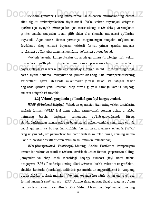 Vektorli   grafikaning   eng   qulay   tomoni   u   chiqarish   qurilmalarining   barcha
sifat   sig’imi   imkoniyatlaridan   foydalanadi.   Ya’ni   vektor   buyruqlari   chiqarish
qurilmasiga,   aytaylik   printerga   berilgan   masshtabdagi   tasvir   chiziq   va   ranglarini
printer   qancha   nuqtadan   iborat   qilib   chiza   olsa   shuncha   nuqtalarni   qo’llashni
buyuradi.   Agar   rastrli   format   printerga   chegaralangan   nuqtalar   to’plamidan
foydalanib   chop   ettishni   buyursa,   vektorli   format   printer   qancha   nuqtalar
to’plamini qo’llay olsa shuncha nuqtalarni qo’llashni buyruq beradi.
Vektorli   tasvirlar   kompyuterdan   chiqarish   qurilmasi   (printer)ga   turli   vektor
buyruqlarini yo’llaydi. Printerlarda o’zining mikroprotsessori bo’lib, u buyruqlarni
qayta ishlaydi va ularni nuqta ko’rinishda qog’ozga tushiradi. Printerlarning turiga
qarab   ayrim   hollarda   kompyuter   va   printer   orasidagi   ikki   mikroprotsessorning
axborotlarni   qayta   ishlashida   muammolar   yuzaga   keladi   va   natijada   tasvir
qog’ozda   qisman   yoki   umuman   chop   etmasligi   yoki   ekranga   xatolik   haqidagi
axborot chiqarilishi mumkin.
2.2§ Vektorli gragikada qo’llaniladigan fayl kengaytmalari.
WMF   (WindowsMetafayl) .   Windows operatsion tizimining vektor tasvirlarini
saqlash   formati   (WMF   fayl   nomi   uchun   kengaytma).   Buning   uchun   u   ushbu
tizimning   barcha   dasturlari   tomonidan   qo'llab-quvvatlanadi.   Biroq,
standartlashtirilgan ranglar palitrasi bilan ishlash uchun vazifalar soni, chop etishda
qabul   qilingan,   va   boshqa   kamchiliklar   bir   xil   zastosuvannya   o'rtasida   (WMF
ranglar   yaratadi,   siz   parametrlar   bir   qator   tanlash   mumkin   emas,   shuning   uchun
ular turli vektor ob'ektlar uchun tayinlanishi mumkin. muharrirlar).
EPS   (Encapsulated   PostScript).   Mening   Adobe   PostScript   kompaniyam
tomonidan vektor va rastrli tasvirlarni tavsiflash uchun format, preparatdan oldingi
jarayonlar   va   chop   etish   sohasidagi   haqiqiy   standart   (fayl   nomi   uchun
kengaytma .EPS). PostScript tilining tillari universal bo'lib, vektor rastr grafiklari,
shriftlar, konturlar (maskalar), kalibrlash parametrlari, rang profillarini bir vaqtning
o'zida   fayldan   saqlash   mumkin.   Vektorni   ekranda   ko'rsatish   uchun   uning   o'rniga
format tanlanadi   wmf,   va rastr -   TIFF.   Ammo ekran nusxasi faqat qisqagina bo'lgan
haqiqiy tasvirni yarim aks ettiradi.   EPS.   Malumot tasviridan faqat vizual ilovaning
15