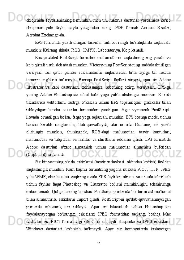 chiqishida   foydalanishingiz   mumkin,   men   uni   maxsus   dasturlar   yordamida   ko'rib
chiqaman   yoki   faylni   qayta   yozgandan   so'ng.     PDF   formati   Acrobat   Reader,
Acrobat Exchange-da.
EPS formatida yozib olingan tasvirlar  turli  xil  rangli bo'shliqlarda saqlanishi
mumkin: Kulrang shkala, RGB, CMYK, Laboratoriya, Ko'p kanalli.
Encapsulated   PostScript   formatini   ma'lumotlarni   saqlashning   eng   yaxshi   va
ko'p qirrali usuli deb atash mumkin. Victory-ning PostScript-ning soddalashtirilgan
versiyasi:   Bir   qator   printer   sozlamalarini   saqlamasdan   bitta   faylga   bir   nechta
tomonni   sig'dirib   bo'lmaydi.   Boshqa   PostScript   fayllari   singari,   agar   siz   Adobe
Illustrator   va   kabi   dasturlarni   xohlasangiz,   robotning   oxirgi   versiyasini   EPS-ga
yozing.   Adobe   Photoshop   siz   robot   kabi   yoga   yutib   olishingiz   mumkin.   Ko'rish
tizimlarida   vektorlarni   rastrga   o'tkazish   uchun   EPS   topshiriqlari   grafikalar   bilan
ishlaydigan   barcha   dasturlar   tomonidan   yaratilgan.   Agar   vysnovok   PostScript-
ilovada o'rnatilgan bo'lsa, faqat yoga oqlanishi mumkin. EPS boshqa model uchun
barcha   kerakli   ranglarni   qo'llab-quvvatlaydi,   ular   orasida   Duotone,   siz   yozib
olishingiz   mumkin,   shuningdek,   RGB-dagi   ma'lumotlar,   tasvir   konturlari,
ma'lumotlar   va   tutqichlar   va   rastrlar   va   shriftlarni   reklama   qilish.   EPS   formatida
Adobe   dasturlari   o'zaro   almashish   uchun   ma'lumotlar   almashish   buferidan
(Clipboard) saqlanadi.
Siz bir vaqtning o'zida eskizlarni (tasvir sarlavhasi, oldindan ko'rish) fayldan
saqlashingiz mumkin. Kam hajmli formatning yagona nusxasi  PICT, TIFF, JPEG
yoki WMF, chunki u bir vaqtning o'zida EPS faylidan olinadi va o'rtada tahrirlash
uchun   fayllar   faqat   Photoshop   va   Illustrator   bo'lishi   mumkinligini   tekshirishga
imkon beradi. Qolganlarning barchasi PostScript printerida bir-birini asl ma'lumot
bilan almashtirib, eskizlarni import qiladi. PostScript-ni qo'llab-quvvatlamaydigan
printerda   eskizning   o'zi   ishlaydi.   Agar   siz   Macintosh   uchun   Photoshop-dan
foydalanayotgan   bo'lsangiz,   eskizlarni   JPEG   formatidan   saqlang,   boshqa   Mac
dasturlari esa PICT formatidagi eskizlarni saqlaydi. Raqamlar va JPEG eskizlarni
Windows   dasturlari   ko'chirib   bo'lmaydi.   Agar   siz   kompyuterda   ishlayotgan
16