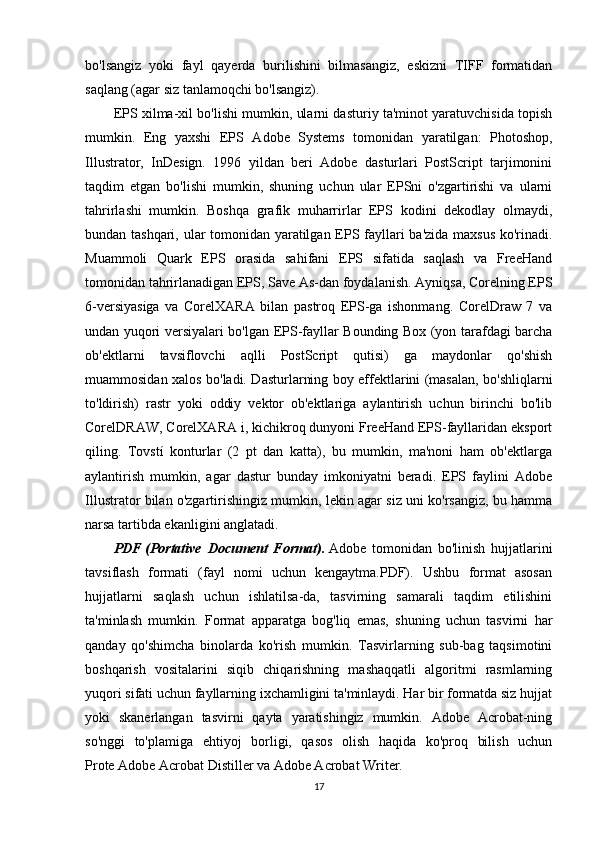 bo'lsangiz   yoki   fayl   qayerda   burilishini   bilmasangiz,   eskizni   TIFF   formatidan
saqlang (agar siz tanlamoqchi bo'lsangiz).
EPS xilma-xil bo'lishi mumkin, ularni dasturiy ta'minot yaratuvchisida topish
mumkin.   Eng   yaxshi   EPS   Adobe   Systems   tomonidan   yaratilgan:   Photoshop,
Illustrator,   InDesign.   1996   yildan   beri   Adobe   dasturlari   PostScript   tarjimonini
taqdim   etgan   bo'lishi   mumkin,   shuning   uchun   ular   EPSni   o'zgartirishi   va   ularni
tahrirlashi   mumkin.   Boshqa   grafik   muharrirlar   EPS   kodini   dekodlay   olmaydi,
bundan tashqari, ular tomonidan yaratilgan EPS fayllari ba'zida maxsus ko'rinadi.
Muammoli   Quark   EPS   orasida   sahifani   EPS   sifatida   saqlash   va   FreeHand
tomonidan tahrirlanadigan EPS, Save As-dan foydalanish. Ayniqsa, Corelning EPS
6-versiyasiga   va   CorelXARA   bilan   pastroq   EPS-ga   ishonmang.   CorelDraw   7   va
undan yuqori versiyalari bo'lgan EPS-fayllar Bounding Box (yon tarafdagi barcha
ob'ektlarni   tavsiflovchi   aqlli   PostScript   qutisi)   ga   maydonlar   qo'shish
muammosidan xalos bo'ladi. Dasturlarning boy effektlarini (masalan, bo'shliqlarni
to'ldirish)   rastr   yoki   oddiy   vektor   ob'ektlariga   aylantirish   uchun   birinchi   bo'lib
CorelDRAW, CorelXARA i, kichikroq dunyoni FreeHand EPS-fayllaridan eksport
qiling.   Tovstí   konturlar   (2   pt   dan   katta),   bu   mumkin,   ma'noni   ham   ob'ektlarga
aylantirish   mumkin,   agar   dastur   bunday   imkoniyatni   beradi.   EPS   faylini   Adobe
Illustrator bilan o'zgartirishingiz mumkin, lekin agar siz uni ko'rsangiz, bu hamma
narsa tartibda ekanligini anglatadi.
PDF   (Portative   Document   Format).   Adobe   tomonidan   bo'linish   hujjatlarini
tavsiflash   formati   (fayl   nomi   uchun   kengaytma.PDF).   Ushbu   format   asosan
hujjatlarni   saqlash   uchun   ishlatilsa-da,   tasvirning   samarali   taqdim   etilishini
ta'minlash   mumkin.   Format   apparatga   bog'liq   emas,   shuning   uchun   tasvirni   har
qanday   qo'shimcha   binolarda   ko'rish   mumkin.   Tasvirlarning   sub-bag   taqsimotini
boshqarish   vositalarini   siqib   chiqarishning   mashaqqatli   algoritmi   rasmlarning
yuqori sifati uchun fayllarning ixchamligini ta'minlaydi. Har bir formatda siz hujjat
yoki   skanerlangan   tasvirni   qayta   yaratishingiz   mumkin.   Adobe   Acrobat-ning
so'nggi   to'plamiga   ehtiyoj   borligi,   qasos   olish   haqida   ko'proq   bilish   uchun
Prote   Adobe Acrobat   Distiller va Adobe Acrobat Writer.
17 