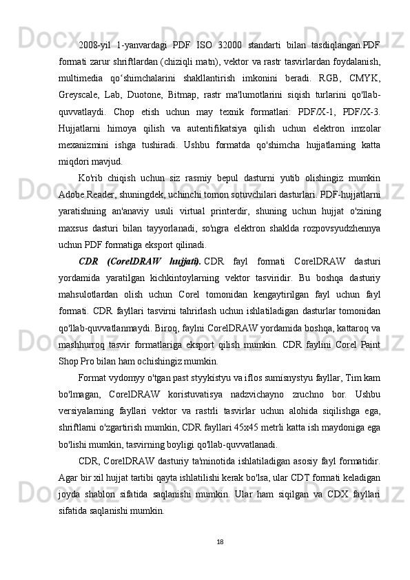 2008-yil   1-yanvardagi   PDF   ISO   32000   standarti   bilan   tasdiqlangan.PDF
formati zarur shriftlardan (chiziqli matn), vektor va rastr tasvirlardan foydalanish,
multimedia   qo shimchalarini   shakllantirish   imkonini   beradi.   RGB,   CMYK,ʻ
Greyscale,   Lab,   Duotone,   Bitmap,   rastr   ma'lumotlarini   siqish   turlarini   qo'llab-
quvvatlaydi.   Chop   etish   uchun   may   texnik   formatlari:   PDF/X-1,   PDF/X-3.
Hujjatlarni   himoya   qilish   va   autentifikatsiya   qilish   uchun   elektron   imzolar
mexanizmini   ishga   tushiradi.   Ushbu   formatda   qo'shimcha   hujjatlarning   katta
miqdori mavjud.
Ko'rib   chiqish   uchun   siz   rasmiy   bepul   dasturni   yutib   olishingiz   mumkin
Adobe Reader, shuningdek, uchinchi tomon sotuvchilari dasturlari. PDF-hujjatlarni
yaratishning   an'anaviy   usuli   virtual   printerdir,   shuning   uchun   hujjat   o'zining
maxsus   dasturi   bilan   tayyorlanadi,   so'ngra   elektron   shaklda   rozpovsyudzhennya
uchun PDF formatiga eksport qilinadi.
CDR   (CorelDRAW   hujjati).   CDR   fayl   formati   CorelDRAW   dasturi
yordamida   yaratilgan   kichkintoylarning   vektor   tasviridir.   Bu   boshqa   dasturiy
mahsulotlardan   olish   uchun   Corel   tomonidan   kengaytirilgan   fayl   uchun   fayl
formati.  CDR   fayllari   tasvirni   tahrirlash   uchun   ishlatiladigan   dasturlar   tomonidan
qo'llab-quvvatlanmaydi. Biroq, faylni CorelDRAW yordamida boshqa, kattaroq va
mashhurroq   tasvir   formatlariga   eksport   qilish   mumkin.   CDR   faylini   Corel   Paint
Shop Pro bilan ham ochishingiz mumkin.
Format vydomyy o'tgan past styykístyu va iflos sumísnystyu fayllar, Tim kam
bo'lmagan,   CorelDRAW   koristuvatisya   nadzvichayno   zruchno   bor.   Ushbu
versiyalarning   fayllari   vektor   va   rastrli   tasvirlar   uchun   alohida   siqilishga   ega,
shriftlarni o'zgartirish mumkin, CDR fayllari 45x45 metrli katta ish maydoniga ega
bo'lishi mumkin, tasvirning boyligi qo'llab-quvvatlanadi.
CDR, CorelDRAW dasturiy ta'minotida ishlatiladigan asosiy fayl formatidir.
Agar bir xil hujjat tartibi qayta ishlatilishi kerak bo'lsa, ular CDT formati keladigan
joyda   shablon   sifatida   saqlanishi   mumkin.   Ular   ham   siqilgan   va   CDX   fayllari
sifatida saqlanishi mumkin.
18