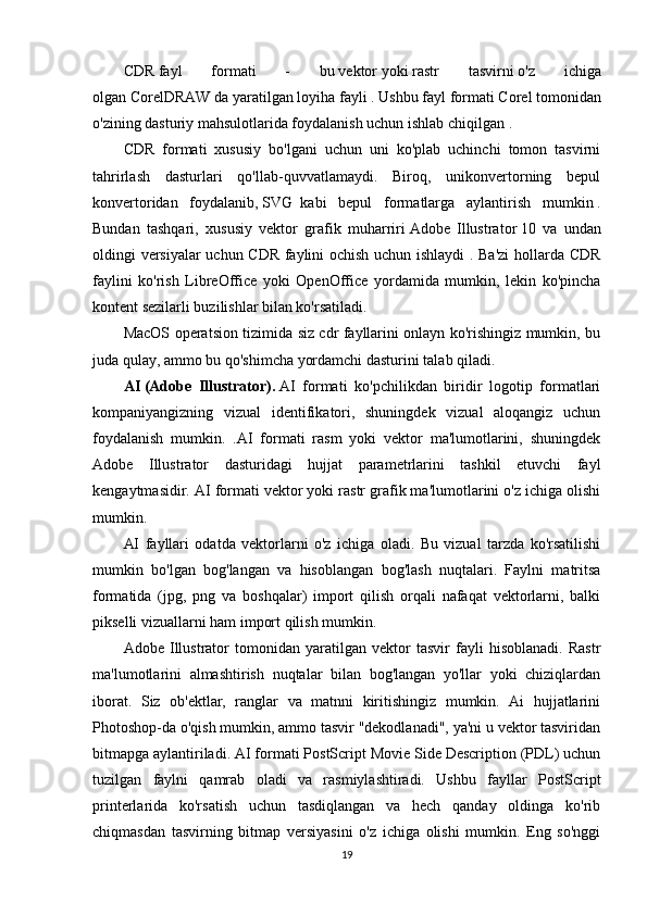 CDR   fayl   formati   -   bu   vektor   yoki   rastr   tasvirni   o'z   ichiga
olgan   CorelDRAW   da yaratilgan loyiha fayli   . Ushbu fayl formati   Corel   tomonidan
o'zining dasturiy mahsulotlarida foydalanish uchun   ishlab chiqilgan .
CDR   formati   xususiy   bo'lgani   uchun   uni   ko'plab   uchinchi   tomon   tasvirni
tahrirlash   dasturlari   qo'llab-quvvatlamaydi.   Biroq,   unikonvertorning   bepul
konvertoridan   foydalanib,   SVG     kabi   bepul   formatlarga   aylantirish   mumkin   .
Bundan   tashqari,   xususiy   vektor   grafik   muharriri   Adobe   Illustrator   10   va   undan
oldingi versiyalar  uchun CDR faylini ochish uchun ishlaydi . Ba'zi  hollarda CDR
faylini   ko'rish   LibreOffice   yoki   OpenOffice   yordamida   mumkin,   lekin   ko'pincha
kontent sezilarli buzilishlar bilan ko'rsatiladi.
MacOS operatsion tizimida siz cdr fayllarini onlayn ko'rishingiz mumkin, bu
juda qulay, ammo bu qo'shimcha yordamchi dasturini talab qiladi.
AI   (Adobe   Illustrator).   AI   formati   ko'pchilikdan   biridir   logotip   formatlari
kompaniyangizning   vizual   identifikatori,   shuningdek   vizual   aloqangiz   uchun
foydalanish   mumkin.   .AI   formati   rasm   yoki   vektor   ma'lumotlarini,   shuningdek
Adobe   Illustrator   dasturidagi   hujjat   parametrlarini   tashkil   etuvchi   fayl
kengaytmasidir. AI formati vektor yoki rastr grafik ma'lumotlarini o'z ichiga olishi
mumkin.
AI   fayllari   odatda   vektorlarni   o'z   ichiga   oladi.   Bu   vizual   tarzda   ko'rsatilishi
mumkin   bo'lgan   bog'langan   va   hisoblangan   bog'lash   nuqtalari.   Faylni   matritsa
formatida   (jpg,   png   va   boshqalar)   import   qilish   orqali   nafaqat   vektorlarni,   balki
pikselli vizuallarni ham import qilish mumkin.
Adobe   Illustrator   tomonidan   yaratilgan   vektor   tasvir   fayli   hisoblanadi.   Rastr
ma'lumotlarini   almashtirish   nuqtalar   bilan   bog'langan   yo'llar   yoki   chiziqlardan
iborat.   Siz   ob'ektlar,   ranglar   va   matnni   kiritishingiz   mumkin.   Ai   hujjatlarini
Photoshop-da o'qish mumkin, ammo tasvir "dekodlanadi", ya'ni u vektor tasviridan
bitmapga aylantiriladi. AI formati PostScript Movie Side Description (PDL) uchun
tuzilgan   faylni   qamrab   oladi   va   rasmiylashtiradi.   Ushbu   fayllar   PostScript
printerlarida   ko'rsatish   uchun   tasdiqlangan   va   hech   qanday   oldinga   ko'rib
chiqmasdan   tasvirning   bitmap   versiyasini   o'z   ichiga   olishi   mumkin.   Eng   so'nggi
19 