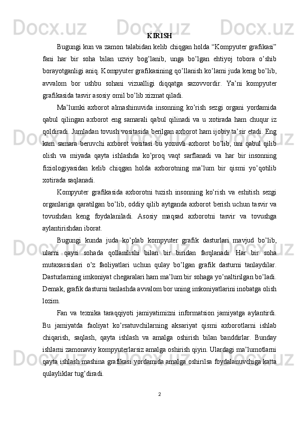 KIRISH
Bugungi kun va zamon talabidan kelib chiqgan holda “Kompyuter grafikasi”
fani   har   bir   soha   bilan   uzviy   bog’lanib,   unga   bo’lgan   ehtiyoj   tobora   o’shib
borayotganligi aniq. Kompyuter grafikasining qo’llanish ko’lami juda keng bo’lib,
avvalom   bor   ushbu   sohani   vizualligi   diqqatga   sazovvordir.   Ya’ni   kompyuter
grafikasida tasvir asosiy omil bo’lib xizmat qiladi.
Ma’lumki   axborot   almashinuvida   insonning   ko’rish   sezgi   organi   yordamida
qabul   qilingan   axborot   eng   samarali   qabul   qilinadi   va   u   xotirada   ham   chuqur   iz
qoldiradi. Jumladan tovush vositasida berilgan axborot ham ijobiy ta’sir etadi. Eng
kam   samara   beruvchi   axborot   vositasi   bu   yozuvli   axborot   bo’lib,   uni   qabul   qilib
olish   va   miyada   qayta   ishlashda   ko’proq   vaqt   sarflanadi   va   har   bir   insonning
fiziologiyasidan   kelib   chiqgan   holda   axborotning   ma’lum   bir   qismi   yo’qotilib
xotirada saqlanadi.
Kompyuter   grafikasida   axborotni   tuzish   insonning   ko’rish   va   eshitish   sezgi
organlariga qaratilgan bo’lib, oddiy qilib aytganda axborot berish uchun tasvir va
tovushdan   keng   foydalaniladi.   Asosiy   maqsad   axborotni   tasvir   va   tovushga
aylantirishdan iborat.
Bugungi   kunda   juda   ko’plab   kompyuter   grafik   dasturlari   mavjud   bo’lib,
ularni   qaysi   sohada   qollanilishi   bilan   bir   biridan   farqlanadi.   Har   bir   soha
mutaxassislari   o’z   faoliyatlari   uchun   qulay   bo’lgan   grafik   dasturni   tanlaydilar.
Dasturlarning imkoniyat chegaralari ham ma’lum bir sohaga yo’naltirilgan bo’ladi.
Demak, grafik dasturni tanlashda avvalom bor uning imkoniyatlarini inobatga olish
lozim. 
Fan   va   texnika   taraqqiyoti   jamiyatimizni   informatsion   jamiyatga   aylantirdi.
Bu   jamiyatda   faoliyat   ko’rsatuvchilarning   aksariyat   qismi   axborotlarni   ishlab
chiqarish,   saqlash,   qayta   ishlash   va   amalga   oshirish   bilan   banddirlar.   Bunday
ishlarni zamonaviy kompyuterlarsiz amalga oshirish qiyin. Ulardagi ma’lumotlarni
qayta ishlash mashina grafikasi yordamida amalga oshirilsa foydalanuvchiga katta
qulayliklar tug’diradi.
2
