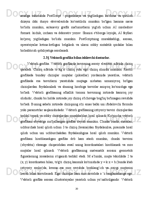 amalga   oshirishda   PostScript   -   pogozhnaya   va   yig'iladigan   ko'chma   va   qurilish
dizayni   ikki   dunyo   ekvivalentida   ko'rsatilishi   mumkin   bo'lgan   hamma   narsa
bo'lishi   mumkin,   an'anaviy   grafik   ma'lumotlarni   yig'ish   uchun   AI   moslashuv
formati:   kichik,  ixcham   va  dekorativ  yozuv.  Shunisi  e'tiborga  loyiqki,  AI   fayllari
ko'proq   yig'iladigan   bo'lishi   mumkin.   PostScriptning   murakkabligi,   asosan,
operatsiyalar   ketma-ketligini   belgilash   va   ularni   oddiy   sintaktik   qoidalar   bilan
birlashtirish qobiliyatiga asoslanadi.
2.3 §  Vektorli grafika bilan ishlovchi dasturlar.
Vektorli grafika. Vektorli grafikada tasvirning asosiy elementi sifatida chiziq
qaraladi.   Chiziq   sifatida   to   kg‘ri   chiziq   yoki   egri   chiziq   olinishi   mumkin.   Rastrli
grafikada   bunday   chiziqlar   nuqtalar   (piksellar)   yordamida   yaratilsa,   vektorli
grafikada   esa   tasvirlarni   yaratishda   nuqtaga   nisbatan   umumiyroq   bo'lgan
chiziqlardan   foydalaniladi   va   shuning   hisobiga   tasvirlar   aniqroq   ko'rinishga   ega
bo'ladi.   Vektorli   grafikaning   afzallik   tomoni   tasvirning   xotirada   kamroq   joy
olishidir, chunki bu holda xotirada joy chiziq o'lchoviga bog'liq bo'lmagan ravishda
bo'ladi. Buning sababi xotirada chiziqning o'zi emas balki uni ifodalovchi formula
yoki parametrlar saqlanishidadir. Vektorli grafikaning ixtiyoriy tasviri chiziqlardan
tashkil topadi va oddiy chiziqlardan murakkablari hosil qilinadi. Ko'pincha vektorli
grafikani obyektga mo'ljallangan grafika deyish mumkin. Chunki bunda, masalan,
uchburchak hosil qilish uchun 3 ta chiziq (kesma)dan foydalanilsa, piramida hosil
qilish   uchun   uni   uchburchakdan   foydalanibgina   hosil   qilish   mumkin.   Vektorli
grafikani   hisoblanadigan   grafika   deb   ham   atash   mumkin,   chunki   tasvirni
(obyektni)   ekranga   chiqarishdan   awal   uning   koordinatalari   hisoblanadi   va   mos
nuqtalar   hosil   qilinadi.   Vektorli   grafikaning   matematik   asosini   geometrik
figuralarning   xossalarini   o'rganish   tashkil   etadi.   M   a’lumki,   nuqta   tekislikda   2   ta
(x, y) koordinatasi bilan, to'g'ri chiziq kanonik ko'rinishida y = k x + b (bunda k\ab
ixtiyoriy   sonlar)da,   kesma   esa   mos   ravishda   boshlang‘ich   va   oxirgi   nuqtasini
berish bilan tasvirlanadi. Egri chiziqlar ham mos ravishda o ‘z tenglamalariga ega.
Vektorli   grafika   asosan   illustratsiyalar   yaratish   uchun   yo‘naltirilgandir.   Vektorli
20 