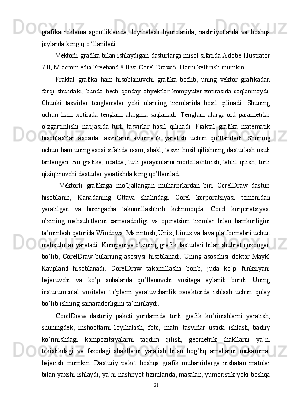 grafika   reklama   agentliklarida,   loyihalash   byurolarida,   nashriyotlarda   va   boshqa
joylarda keng q o ‘llaniladi. 
Vektorli grafika bilan ishlaydigan dasturlarga misol sifatida Adobe Illustrator
7.0, M acrom edia Freehand 8.0 va Corel Draw 5.0 larni keltirish mumkin. 
Fraktal   grafika   ham   hisoblanuvchi   grafika   bofiib,   uning   vektor   grafikadan
farqi   shundaki,   bunda   hech   qanday   obyektlar   kompyuter   xotirasida   saqlanmaydi.
Chunki   tasvirlar   tenglamalar   yoki   ularning   tizimlarida   hosil   qilinadi.   Shuning
uchun   ham   xotirada   tenglam   alargina   saqlanadi.   Tenglam   alarga   oid   parametrlar
o’zgartirilishi   natijasida   turli   tasvirlar   hosil   qilinadi.   Fraktal   grafika   matematik
hisoblashlar   asosida   tasvirlarni   avtomatik   yaratish   uchun   qo’llaniladi.   Shuning
uchun ham uning asosi sifatida rasm, shakl, tasvir hosil qilishning dasturlash usuli
tanlangan. Bu grafika, odatda, turli jarayonlarni modellashtirish, tahlil qilish, turli
qiziqtiruvchi dasturlar yaratishda keng qo’llaniladi.
  Vektorli   grafikaga   mo’ljallangan   muharrirlardan   biri   CorelDraw   dasturi
hisoblanib,   Kanadaning   Ottava   shahridagi   Corel   korporatsiyasi   tomonidan
yaratilgan   va   hozirgacha   takomillashtirib   kelinmoqda.   Corel   korporatsiyasi
o’zining   mahsulotlarini   samaradorligi   va   operatsion   tizimlar   bilan   hamkorligini
ta’minlash qatorida Windows, Macintosh, Unix, Linux va Java platformalari uchun
mahsulotlar yaratadi.  Kompaniya o’zining grafik dasturlari bilan shuhrat qozongan
bo’lib,   CorelDraw   bularning   asosiysi   hisoblanadi.   Uning   asoschisi   doktor   Maykl
Kaupland   hisoblanadi.   CorelDraw   takomillasha   borib,   juda   ko’p   funksiyani
bajaruvchi   va   ko’p   sohalarda   qo’llanuvchi   vositaga   aylanib   bordi.   Uning
insturumental   vositalar   to’plami   yaratuvchanlik   х arakterida   ishlash   uchun   qulay
bo’lib ishning samaradorligini ta’minlaydi. 
CorelDraw   dasturiy   paketi   yordamida   turli   grafik   ko’rinishlarni   yaratish,
shuningdek,   inshootlarni   loyihalash,   foto,   matn,   tasvirlar   ustida   ishlash,   badiiy
ko’rinishdagi   kompozitsiyalarni   taqdim   qilish,   geometrik   shakllarni   ya’ni
tekislikdagi   va   fazodagi   shakllarni   yaratish   bilan   bog’liq   amallarni   mukammal
bajarish   mumkin.   Dasturiy   paket   boshqa   grafik   muharrirlarga   nisbatan   matnlar
bilan ya х shi ishlaydi, ya’ni nashriyot tizimlarida, masalan, yumoristik yoki boshqa
21