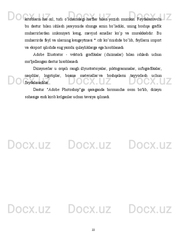 kitoblarni   har   х il,   turli   o’lchamdagi   harflar   bilan   yozish   mumkin.   Foydalanuvchi
bu   dastur   bilan   ishlash   jarayonida   shunga   amin   bo’ladiki,   uning   boshqa   grafik
muharrirlardan   imkoniyati   keng,   mavjud   amallar   ko’p   va   murakkabdir.   Bu
muharrirda fayl va ularning kengaytmasi *.cdr ko’rinishda bo’lib, fayllarni import
va eksport qilishda eng ya х shi qulayliklarga ega hisoblanadi.
Adobe   Illustrator   -   vektorli   grafikalar   (chizmalar)   bilan   ishlash   uchun
mo'ljallangan dastur hisoblanadi.
Dizaynerlar   u   orqali   rangli   illyustratsiyalar,   piktogrammalar,   infografikalar,
naqshlar,   logotiplar,   bosma   materiallar   va   boshqalarni   tayyorlash   uchun
foydalanadilar.
Dastur   "Adobe   Photoshop"ga   qaraganda   birmuncha   oson   bo'lib,   dizayn
sohasiga endi kirib kelganlar uchun   tavsiya   qilinadi.
22 