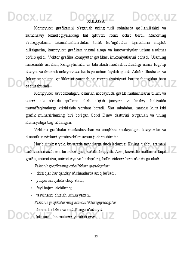 XULOSA
Kompyuter   grafikasini   o rganish   uning   turli   sohalarda   qo llanilishini   vaʻ ʻ
zamonaviy   texnologiyalardagi   hal   qiluvchi   rolini   ochib   berdi.   Marketing
strategiyalarini   takomillashtirishdan   tortib   ko ngilochar   tajribalarni   inqilob	
ʻ
qilishgacha,   kompyuter   grafikasi   vizual   aloqa   va   innovatsiyalar   uchun   ajralmas
bo lib qoldi. Vektor grafika kompyuter grafikasi imkoniyatlarini ochadi. Ularning	
ʻ
matematik   asoslari,   kengaytirilishi   va   tahrirlash   moslashuvchanligi   ularni   logotip
dizayni va dinamik onlayn vizualizatsiya uchun foydali qiladi. Adobe Illustrator va
Inkscape   vektor   grafiklarini   yaratish   va   manipulyatsiyani   har   qachongidan   ham
osonlashtiradi. 
Kompyuter savodxonligini oshirish mobaynida grafik muharrirlarni bilish va
ularni   o`z   o`rnida   qo`llana   olish   o`qish   jarayoni   va   kasbiy   faoliyatda
muvaffaqiyatlarga   erishishda   yordam   beradi.   Shu   sababdan,   mazkur   kurs   ishi
grafik   muharrirlarning   biri   bo`lgan   Corel   Draw   dasturini   o`rganish   va   uning
ahamiyatiga bag`ishlangan.
Vektorli   grafikalar   moslashuvchan   va   aniqlikka   intilayotgan   dizaynerlar   va
dinamik tasvirlarni yaratuvchilar uchun juda muhimdir.
Har birimiz u yoki bu tarzda tasvirlarga duch kelamiz. Keling, ushbu atamani
tushunish masalasini biroz kengroq ko'rib chiqaylik. Axir, tasvir formatlari nafaqat
grafik, animatsiya, animatsiya va boshqalar), balki videoni ham o'z ichiga oladi. 
Vektorli grafikaning afzalliklari quyidagilar:
• chiziqlar har qanday o'lchamlarda aniq  bo’ladi;
• yuqori aniqlikda chop et adi;
• fayl hajmi kichikroq ;
• tasvirlarni chizish uchun yaxshi .
Vektorli   grafikalarning   kamchiliklariquyidagilar :
- chizmalar   tekis   va   multfilmga   o ' xshaydi
-f otosurat chizmalarini yaratish qiyin
23