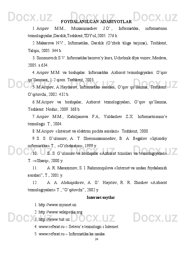 FOYDALANILGAN ADABIYOTLAR
1. Aripov   M.M.,   Muxammadiev   J.O’.,   Informatika,   informatsion
texnologiyalar,Darslik,Toshkent,TDYuI,2005. 276 b.
2. Makarova   N.V.,   Informatika,   Darslik   (O’zbek   tiliga   tarjima),   Toshkent,
Talqin, 2005. 344 b.
3. Simonovich S. V. Informatika bazo vo’y kurs, Uchebnik dlya vuzov, Moskva,
2005. s.634.
4. Aripov   M.M.   va   boshqalar.   Informatika.   Axborot   texnologiyalari.   O’quv
qo’llanmasi, 1-2 qism.  Toshkent, 2003.
5. M.Aripov,   A.Haydarov,   Informatika   asoslari,   O’quv   qo’llanma,   Toshkent:
O’qituvchi, 2002. 432 b.
6. M.Aripov   va   boshqalar,   Axborot   texnologiyalari,   O’quv   qo’llanma,
Toshkent: Noshir, 2009. 368 b.
7. Aripov   M.M.,   Kabiljanova   F.A,   Yuldashev   Z.X.   Informatsionno’e
texnologii. T., 2004.
8. M.Aripov. «Internet va elektron pochta asoslari».  Toshkent, 2000.
9. S.   S.   G’ulomov,   A.   T.   Shermuxammedov,   B.   A.   Begalov   «Iqtisodiy
informatika» T.,  «O’zbekiston», 1999 y.
10. S.   S.   G’ulomov   va   boshqalar   «Axborot   tizimlari   va   texnologiyalari»
T. –«Sharq», 2000 y.
11. A. R. Maraximov, S. I. Rahmonqulova «Internet va undan foydalanish
asoslari”, T., 2001 y.
12. A.   A.   Abduqodirov,   A.   G’.   Hayitov,   R.   R.   Shodiev   «Axborot
texnologiyalari» T., “O’qituvchi”, 2002 y.
Internet saytlar
1. http://www.ziyonet.uz 
2. http://www.wikipedia.org 
3. http://www.tuit.uz 
4.  www.referat.ru – Setevo’e texnologii i Internet.
5. www.referat.ru – Informatika ka nauka.
24