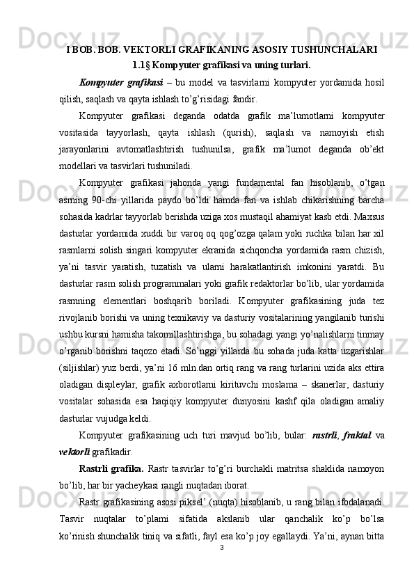 I BOB. BOB. VEKTORLI GRAFIKANING ASOSIY TUSHUNCHALARI
1.1 §  Kompyuter grafikasi va uning turlari.
Kompyuter   grafikasi   –   bu   model   va   tasvirlarni   kompyuter   yordamida   hosil
qilish, saqlash va qayta ishlash to’g’risidagi fandir.
Kompyuter   grafikasi   deganda   odatda   grafik   ma’lumotlarni   kompyuter
vositasida   tayyorlash,   qayta   ishlash   (qurish),   saqlash   va   namoyish   etish
jarayonlarini   avtomatlashtirish   tushunilsa,   grafik   ma’lumot   deganda   ob’ekt
modellari va tasvirlari tushuniladi.
Kompyuter   grafikasi   jahonda   yangi   fundamental   fan   hisoblanib,   o’tgan
asrning   90-chi   yillarida   paydo   bo’ldi   hamda   fan   va   ishlab   chikarishning   barcha
sohasida kadrlar tayyorlab berishda uziga xos mustaqil ahamiyat kasb etdi. Maxsus
dasturlar yordamida xuddi bir varoq oq qog’ozga qalam yoki ruchka bilan har xil
rasmlarni   solish   singari   kompyuter   ekranida   sichqoncha   yordamida   rasm   chizish,
ya’ni   tasvir   yaratish,   tuzatish   va   ularni   harakatlantirish   imkonini   yaratdi.   Bu
dasturlar rasm solish programmalari yoki grafik redaktorlar bo’lib, ular yordamida
rasmning   elementlari   boshqarib   boriladi.   Kompyuter   grafikasining   juda   tez
rivojlanib borishi va uning texnikaviy va dasturiy vositalarining yangilanib turishi
ushbu kursni hamisha takomillashtirishga, bu sohadagi yangi yo’nalishlarni tinmay
o’rganib   borishni   taqozo   etadi.   So’nggi   yillarda   bu   sohada   juda   katta   uzgarishlar
(siljishlar) yuz berdi, ya’ni 16 mln.dan ortiq rang va rang turlarini uzida aks ettira
oladigan   displeylar,   grafik   axborotlarni   kirituvchi   moslama   –   skanerlar,   dasturiy
vositalar   sohasida   esa   haqiqiy   kompyuter   dunyosini   kashf   qila   oladigan   amaliy
dasturlar vujudga keldi.
Kompyuter   grafikasining   uch   turi   mavjud   bo’lib,   bular:   rastrli ,   fraktal   va
vektorli  grafikadir.
Rastrli   grafika.   Rastr   tasvirlar   to’g’ri   burchakli   matritsa   shaklida   namoyon
bo’lib, har bir yacheykasi rangli nuqtadan iborat.
Rastr grafikasining asosi piksel’ (nuqta) hisoblanib, u rang bilan ifodalanadi.
Tasvir   nuqtalar   to’plami   sifatida   akslanib   ular   qanchalik   ko’p   bo’lsa
ko’rinish shunchalik tiniq va sifatli, fayl esa ko’p joy egallaydi. Ya’ni, aynan bitta
3
