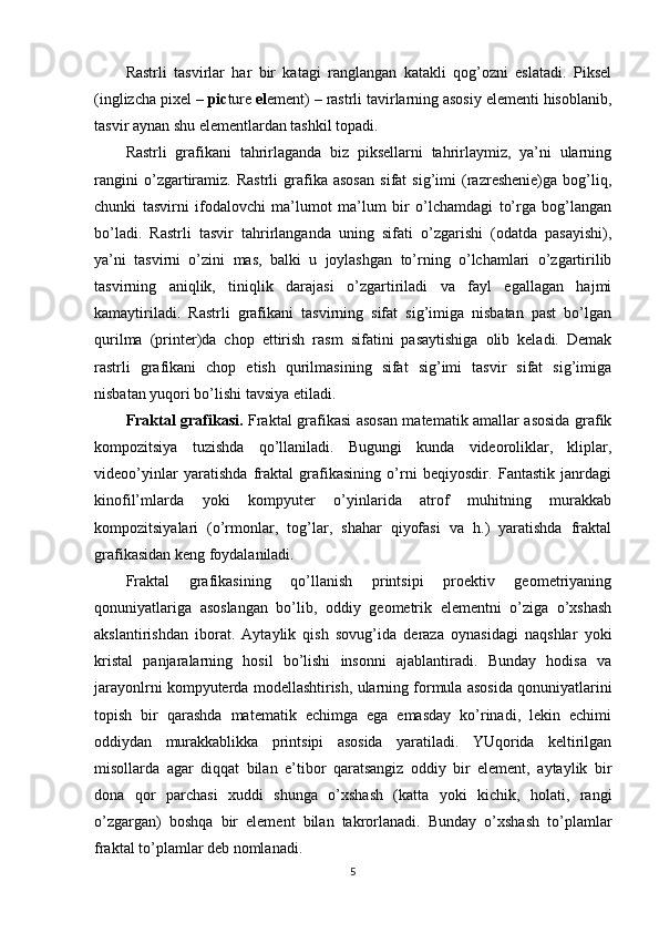 Rastrli   tasvirlar   har   bir   katagi   ranglangan   katakli   qog’ozni   eslatadi.   Piksel
(inglizcha pixel –  pic ture  el ement) – rastrli tavirlarning asosiy elementi hisoblanib,
tasvir aynan shu elementlardan tashkil topadi.
Rastrli   grafikani   tahrirlaganda   biz   piksellarni   tahrirlaymiz,   ya’ni   ularning
rangini   o’zgartiramiz.   Rastrli   grafika   asosan   sifat   sig’imi   (razreshenie)ga   bog’liq,
chunki   tasvirni   ifodalovchi   ma’lumot   ma’lum   bir   o’lchamdagi   to’rga   bog’langan
bo’ladi.   Rastrli   tasvir   tahrirlanganda   uning   sifati   o’zgarishi   (odatda   pasayishi),
ya’ni   tasvirni   o’zini   mas,   balki   u   joylashgan   to’rning   o’lchamlari   o’zgartirilib
tasvirning   aniqlik,   tiniqlik   darajasi   o’zgartiriladi   va   fayl   egallagan   hajmi
kamaytiriladi.   Rastrli   grafikani   tasvirning   sifat   sig’imiga   nisbatan   past   bo’lgan
qurilma   (printer)da   chop   ettirish   rasm   sifatini   pasaytishiga   olib   keladi.   Demak
rastrli   grafikani   chop   etish   qurilmasining   sifat   sig’imi   tasvir   sifat   sig’imiga
nisbatan yuqori bo’lishi tavsiya etiladi.
Fraktal grafikasi.   Fraktal grafikasi asosan matematik amallar asosida grafik
kompozitsiya   tuzishda   qo’llaniladi.   Bugungi   kunda   videoroliklar,   kliplar,
videoo’yinlar   yaratishda   fraktal   grafikasining   o’rni   beqiyosdir.   Fantastik   janrdagi
kinofil’mlarda   yoki   kompyuter   o’yinlarida   atrof   muhitning   murakkab
kompozitsiyalari   (o’rmonlar,   tog’lar,   shahar   qiyofasi   va   h.)   yaratishda   fraktal
grafikasidan keng foydalaniladi.
Fraktal   grafikasining   qo’llanish   printsipi   proektiv   geometriyaning
qonuniyatlariga   asoslangan   bo’lib,   oddiy   geometrik   elementni   o’ziga   o’xshash
akslantirishdan   iborat.   Aytaylik   qish   sovug’ida   deraza   oynasidagi   naqshlar   yoki
kristal   panjaralarning   hosil   bo’lishi   insonni   ajablantiradi.   Bunday   hodisa   va
jarayonlrni kompyuterda modellashtirish, ularning formula asosida qonuniyatlarini
topish   bir   qarashda   matematik   echimga   ega   emasday   ko’rinadi,   lekin   echimi
oddiydan   murakkablikka   printsipi   asosida   yaratiladi.   YUqorida   keltirilgan
misollarda   agar   diqqat   bilan   e’tibor   qaratsangiz   oddiy   bir   element,   aytaylik   bir
dona   qor   parchasi   xuddi   shunga   o’xshash   (katta   yoki   kichik,   holati,   rangi
o’zgargan)   boshqa   bir   element   bilan   takrorlanadi.   Bunday   o’xshash   to’plamlar
fraktal to’plamlar deb nomlanadi.
5