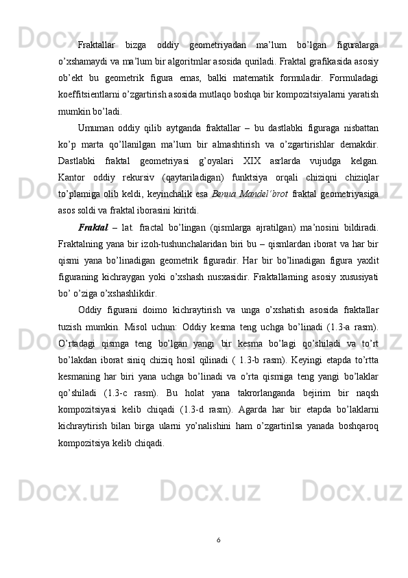 Fraktallar   bizga   oddiy   geometriyadan   ma’lum   bo’lgan   figuralarga
o’xshamaydi va ma’lum bir algoritmlar asosida quriladi. Fraktal grafikasida asosiy
ob’ekt   bu   geometrik   figura   emas,   balki   matematik   formuladir.   Formuladagi
koeffitsientlarni o’zgartirish asosida mutlaqo boshqa bir kompozitsiyalarni yaratish
mumkin bo’ladi.
Umuman   oddiy   qilib   aytganda   fraktallar   –   bu   dastlabki   figuraga   nisbattan
ko’p   marta   qo’llanilgan   ma’lum   bir   almashtirish   va   o’zgartirishlar   demakdir.
Dastlabki   fraktal   geometriyasi   g’oyalari   XIX   asrlarda   vujudga   kelgan.
Kantor   oddiy   rekursiv   (qaytariladigan)   funktsiya   orqali   chiziqni   chiziqlar
to’plamiga   olib   keldi,   keyinchalik   esa   Benua   Mandel’brot   fraktal   geometriyasiga
asos soldi va fraktal iborasini kiritdi.
Fraktal   –   lat.   fractal   bo’lingan   (qismlarga   ajratilgan)   ma’nosini   bildiradi.
Fraktalning  yana  bir   izoh-tushunchalaridan  biri  bu  – qismlardan  iborat   va  har   bir
qismi   yana   bo’linadigan   geometrik   figuradir.   Har   bir   bo’linadigan   figura   yaxlit
figuraning   kichraygan   yoki   o’xshash   nusxasidir.   Fraktallarning   asosiy   xususiyati
bo’ o’ziga o’xshashlikdir.
Oddiy   figurani   doimo   kichraytirish   va   unga   o’xshatish   asosida   fraktallar
tuzish   mumkin.   Misol   uchun:   Oddiy   kesma   teng   uchga   bo’linadi   (1.3-a   rasm).
O’rtadagi   qismga   teng   bo’lgan   yangi   bir   kesma   bo’lagi   qo’shiladi   va   to’rt
bo’lakdan   iborat   siniq   chiziq   hosil   qilinadi   (   1.3-b   rasm).   Keyingi   etapda   to’rtta
kesmaning   har   biri   yana   uchga   bo’linadi   va   o’rta   qismiga   teng   yangi   bo’laklar
qo’shiladi   (1.3-c   rasm).   Bu   holat   yana   takrorlanganda   bejirim   bir   naqsh
kompozitsiyasi   kelib   chiqadi   (1.3-d   rasm).   Agarda   har   bir   etapda   bo’laklarni
kichraytirish   bilan   birga   ularni   yo’nalishini   ham   o’zgartirilsa   yanada   boshqaroq
kompozitsiya kelib chiqadi.
6