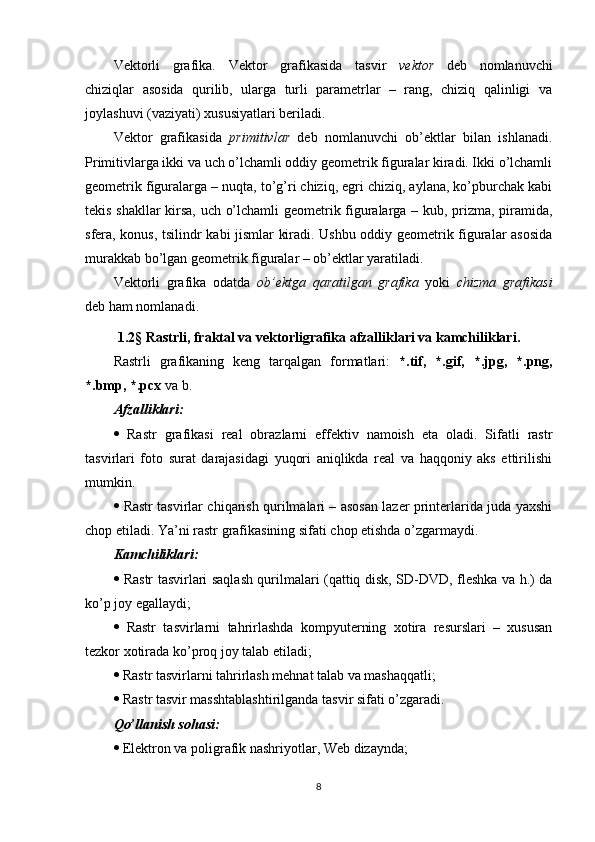 Vektorli   grafika.   Vektor   grafikasida   tasvir   vektor   deb   nomlanuvchi
chiziqlar   asosida   qurilib,   ularga   turli   parametrlar   –   rang,   chiziq   qalinligi   va
joylashuvi (vaziyati) xususiyatlari beriladi.
Vektor   grafikasida   primitivlar   deb   nomlanuvchi   ob’ektlar   bilan   ishlanadi.
Primitivlarga ikki va uch o’lchamli oddiy geometrik figuralar kiradi. Ikki o’lchamli
geometrik figuralarga – nuqta, to’g’ri chiziq, egri chiziq, aylana, ko’pburchak kabi
tekis shakllar  kirsa, uch o’lchamli geometrik figuralarga – kub, prizma, piramida,
sfera, konus, tsilindr kabi jismlar kiradi. Ushbu oddiy geometrik figuralar asosida
murakkab bo’lgan geometrik figuralar – ob’ektlar yaratiladi.
Vektorli   grafika   odatda   ob’ektga   qaratilgan   grafika   yoki   chizma   grafikasi
deb ham nomlanadi.
1.2 §  Rastrli, fraktal va vektorligrafika afzalliklari va kamchiliklari.
Rastrli   grafikaning   keng   tarqalgan   formatlari:   *.tif,   *.gif,   *.jpg,   *.png,
*.bmp, *.pcx  va b.
Afzalliklari:
   Rastr   grafikasi   real   obrazlarni   effektiv   namoish   eta   oladi.   Sifatli   rastr
tasvirlari   foto   surat   darajasidagi   yuqori   aniqlikda   real   va   haqqoniy   aks   ettirilishi
mumkin.
   Rastr tasvirlar chiqarish qurilmalari – asosan lazer printerlarida juda yaxshi
chop etiladi. Ya’ni rastr grafikasining sifati chop etishda o’zgarmaydi.
Kamchiliklari:
   Rastr tasvirlari saqlash qurilmalari (qattiq disk, SD-DVD, fleshka va h.) da
ko’p joy egallaydi;
   Rastr   tasvirlarni   tahrirlashda   kompyuterning   xotira   resurslari   –   xususan
tezkor xotirada ko’proq joy talab etiladi;
  Rastr tasvirlarni tahrirlash mehnat talab va mashaqqatli;
  Rastr tasvir masshtablashtirilganda tasvir sifati o’zgaradi.
Qo’llanish sohasi:
  Elektron va poligrafik nashriyotlar, Web dizaynda;
8