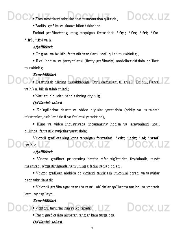   Foto tasvirlarni tahrirlash va restavratsiya qilishda;
  Badiiy grafika va skaner bilan ishlashda.
Fraktal   grafikasining   keng   tarqalgan   formatlari:   *.frp;   *.frs;   *.fri;   *.fro;
*.fr3, *.fr4  va h.
Afzalliklari:
  Original va bejirib, fantastik tasvirlarni hosil qilish mumkinligi;
   Real   hodisa   va   jarayonlarni   (ilmiy   grafikaviy)   modellashtirishda   qo’llash
mumkinligi.
Kamchiliklari:
   Dasturlash   tilining  murakkabligi.  Turli   dasturlash  tillari   (C,  Delphi,  Pascal
va h.) ni bilish talab etiladi;
  Natijani oldindan baholashning qiyinligi.
Qo’llanish sohasi:
   Ko’ngilochar   dastur   va   video   o’yinlar   yaratishda   (oddiy   va   murakkab
teksturalar, turli landshaft va fonlarni yaratishda);
   Kino   va   video   industriyada   (noananaviy   hodisa   va   jarayonlarni   hosil
qilishda, fantastik syujetlar yaratishda).
Vektorli   grafikasining   keng   tarqalgan   formatlari:   *.cdr;   *.cdx;   *.ai;   *.wmf;
  va h.k.
Afzalliklari:
   Vektor   grafikasi   printerning   barcha   sifat   sig’imidan   foydalanib,   tasvir
masshtabi o’zgartirilganda ham uning sifatini saqlab qoladi;
   Vektor   grafikasi   alohida   ob’ektlarni   tahrirlash   imkonini   beradi   va   tasvirlar
oson tahrirlanadi;
   Vektorli grafika agar tasvirda rastrli ob’ektlar qo’llanmagan bo’lsa xotirada
kam joy egallaydi.
Kamchiliklari:
  Vektorli tasvirlar sun’iy ko’rinadi;
  Rastr grafikasiga nisbatan ranglar kam tusga ega.
Qo’llanish sohasi:
9