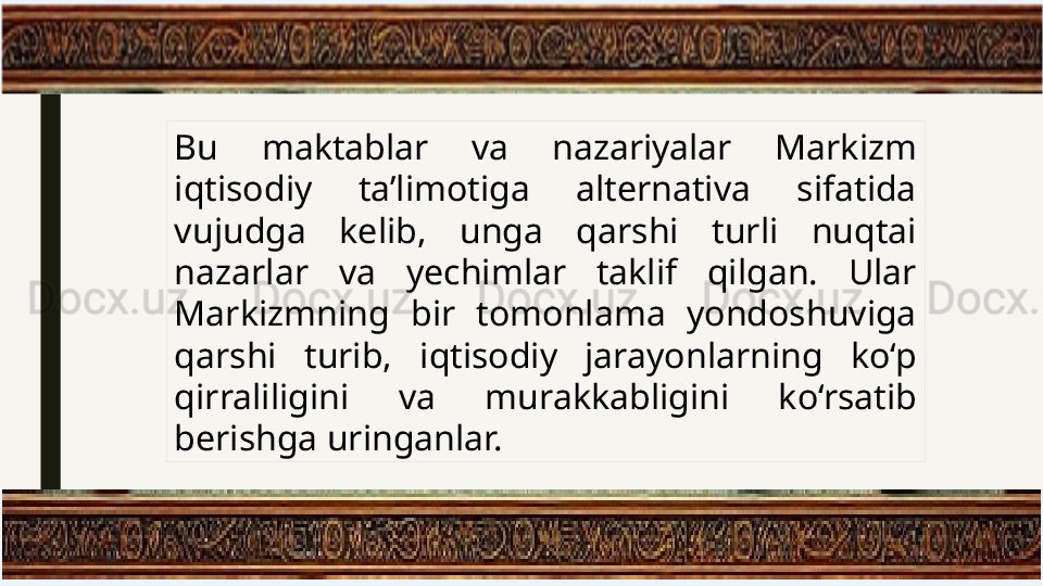 Bu  maktablar  va  nazariyalar  Markizm 
iqtisodiy  ta’limotiga  alternativa  sifatida 
vujudga  kelib,  unga  qarshi  turli  nuqtai 
nazarlar  va  yechimlar  taklif  qilgan.  Ular 
Markizmning  bir  tomonlama  yondoshuviga 
qarshi  turib,  iqtisodiy  jarayonlarning  ko‘p 
qirraliligini  va  murakkabligini  ko‘rsatib 
berishga uringanlar. 