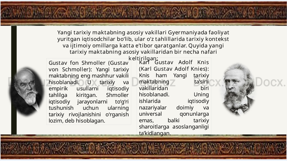 Yangi t arixiy  mak t abni ng asosiy  v ak illari Gy ermaniy ada faoliy at  
y urit gan iqt isodchil ar bo‘l ib, ular o‘z t ahlillarida t arix iy  k ont ek st  
v a ijt imoiy  omil larga k at t a e’t ibor qarat ganlar. Quy ida y angi 
t ari xiy  mak t abni ng asosiy  v ak illaridan bir necha nafari 
k elt i rilgan:
Gust av   fon  Shmoller  (Gust av  
v on  Schmol ler):  Yangi  tarixiy 
maktabning eng mashhur vakili 
hisoblanadi.  U  tarixiy  va 
empirik  usullarni  iqtisodiy 
tahlilga  kiritgan.  Shmoller 
iqtisodiy  jarayonlarni  to‘g‘ri 
tushunish  uchun  ularning 
tarixiy  rivojlanishini  o‘rganish 
lozim, deb hisoblagan. Karl   Gust av   A dolf  Knis 
(Karl  Gust av   Adolf  Knies): 
Knis  ham  Yangi  tarixiy 
maktabning  ta’sirli 
vakillaridan  biri 
hisoblanadi.  Uning 
ishlarida  iqtisodiy 
nazariyalar  doimiy  va 
universal  qonunlarga 
emas,  balki  tarixiy 
sharoitlarga  asoslanganligi 
ta’kidlangan. 