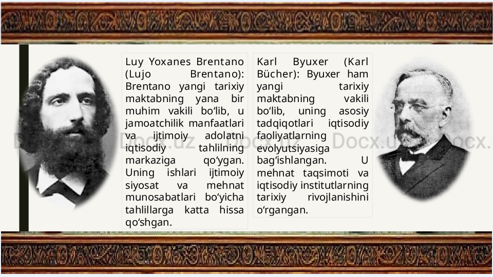 Luy   Yoxanes  Brent ano 
(Lujo  Brent ano): 
Brentano  yangi  tarixiy 
maktabning  yana  bir 
muhim  vakili  bo‘lib,  u 
jamoatchilik  manfaatlari 
va  ijtimoiy  adolatni 
iqtisodiy  tahlilning 
markaziga  qo‘ygan. 
Uning  ishlari  ijtimoiy 
siyosat  va  mehnat 
munosabatlari  bo‘yicha 
tahlillarga  katta  hissa 
qo‘shgan. Karl  By uxer  (Karl 
Bücher):  Byuxer  ham 
yangi  tarixiy 
maktabning  vakili 
bo‘lib,  uning  asosiy 
tadqiqotlari  iqtisodiy 
faoliyatlarning 
evolyutsiyasiga 
bag‘ishlangan.  U 
mehnat  taqsimoti  va 
iqtisodiy institutlarning 
tarixiy  rivojlanishini 
o‘rgangan. 