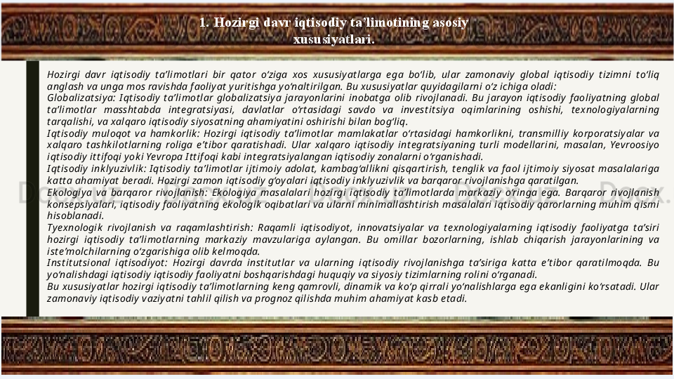 1.   Hozirgi davr iqtisodiy ta’limotining asosiy 
xususiyatlari.
Hozirgi  davr  iqt isodiy   t a’limot lari  bir  qat or  o‘ziga  xos  xususiy at larga  e ga  bo‘lib,  ular  zamonaviy   global  iqt isodiy   t izimni  t o‘liq 
anglash va unga mos ravishda f aoliy at  y urit ishga y o‘nalt irilgan. Bu x ususiy at lar quy idagilarni o‘z ichiga oladi:
Globalizat siy a:  I qt isodiy   t a’limot lar  globalizat siy a  jaray onlarini  inobat ga  olib  rivojlanadi.  Bu  jaray on  iqt isodiy   f aoliy at ning  global 
t a’limot lar  massht abda  int e grat siy asi,  davlat lar  o‘rt asidagi  savdo  va  inve st it siy a  oqimlarining  oshishi,  t e xnologiy alarning 
t arqalishi, va xalqaro iqt isodiy  siy osat ning ahamiy at ini oshirishi bilan bog‘liq.
I qt isodiy   muloqot   va  hamk orlik :  Hozirgi  iqt isodiy   t a’limot lar  mamlak at lar  o‘rt asidagi  hamk orlik ni,  t ransmilliy   k orporat siy alar  va 
xalqaro  t ashk ilot larning  roliga  e’t ibor  qarat ishadi.  Ular  xalqaro  iqt isodiy   int e grat siy aning  t urli  mode llarini,  masalan,  Yevroosiy o 
iqt isodiy  it t if oqi y ok i Yevropa I t t if oqi k abi int e grat siy alangan iqt isodiy  zonalarni o‘rganishadi.
I qt isodiy   ink ly uzivlik :  I qt isodiy   t a’limot lar  ijt imoiy   adolat ,  k ambag‘allik ni  qisqart irish,  t e nglik   va  f aol  ijt imoiy   siy osat   masalalariga 
k at t a ahamiy at  be radi. Hozirgi zamon iqt isodiy  g‘oy alari iqt isodiy  ink ly uzivlik  va barqaror rivojlanishga qarat ilgan.
Ek ologiy a  va  barqaror  rivojlanish:  Ek ologiy a  masalalari  hozirgi  iqt isodiy   t a’limot larda  mark aziy   o‘ringa  e ga.  Barqaror  rivojlanish 
konse psiy alari, iqt isodiy  f aoliy at ning e k ologik  oqibat lari va ularni minimallasht irish masalalari iqt isodiy  qarorlarning muhim qismi 
hisoblanadi.
Ty e xnologik   rivojlanish  va  raqamlasht irish:  Raqamli  iqt isodiy ot ,  innovat siy alar  va  t e xnologiy alarning  iqt isodiy   f aoliy at ga  t a’siri 
hozirgi  iqt isodiy   t a’limot larning  mark aziy   mavzulariga  ay langan.  Bu  omillar  bozorlarning,  ishlab  chiqarish  jaray onlarining  va 
ist e’molchilarning o‘zgarishiga olib ke lmoqda.
I nst it ut sional  iqt isodiy ot :  Hozirgi  davrda  inst it ut lar  va  ularning  iqt isodiy   rivojlanishga  t a’siriga  k at t a  e’t ibor  qarat ilmoqda.  Bu 
y o‘nalishdagi iqt isodiy  iqt isodiy  f aoliy at ni boshqarishdagi huquqiy  va siy osiy  t izimlarning rolini o‘rganadi.
Bu xususiy at lar hozirgi iqt isodiy  t a’limot larning k e ng qamrovli, dinamik  va k o‘p qirrali y o‘nalishlarga e ga e k anligini ko‘rsat adi. Ular 
zamonaviy  iqt isodiy  vaziy at ni t ahlil qilish va prognoz qilishda muhim ahamiy at  k asb e t adi. 