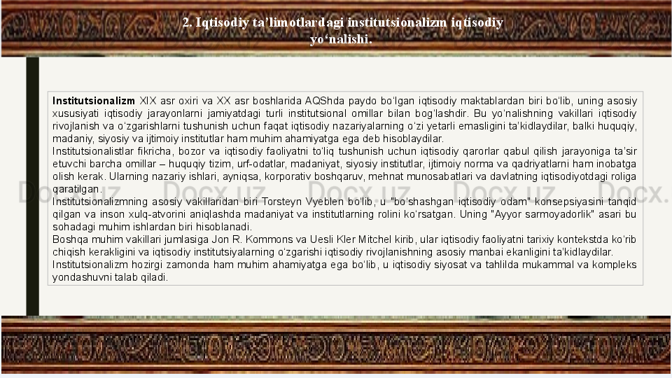 2. Iqtisodiy ta’limotlardagi institutsionalizm iqtisodiy 
yo‘nalishi. 
Institutsionalizm  XIX  asr  oxiri  va  XX  asr  boshlarida AQShda  paydo  bo‘lgan  iqtisodiy  maktablardan  biri  bo‘lib,  uning  asosiy 
xususiyati  iqtisodiy  jarayonlarni  jamiyatdagi  turli  institutsional  omillar  bilan  bog‘lashdir.  Bu  yo‘nalishning  vakillari  iqtisodiy 
rivojlanish va o‘zgarishlarni tushunish uchun faqat iqtisodiy nazariyalarning o‘zi yetarli emasligini ta’kidlaydilar, balki huquqiy, 
madaniy, siyosiy va ijtimoiy institutlar ham muhim ahamiyatga ega deb hisoblaydilar.
Institutsionalistlar  fikricha,  bozor  va  iqtisodiy  faoliyatni  to‘liq  tushunish  uchun  iqtisodiy  qarorlar  qabul  qilish  jarayoniga  ta’sir 
etuvchi barcha omillar – huquqiy tizim, urf-odatlar, madaniyat, siyosiy institutlar, ijtimoiy norma va qadriyatlarni ham inobatga 
olish kerak. Ularning nazariy ishlari, ayniqsa, korporativ boshqaruv, mehnat munosabatlari va davlatning iqtisodiyotdagi roliga 
qaratilgan.
Institutsionalizmning  asosiy  vakillaridan  biri  Torsteyn  Vyeblen  bo‘lib,  u  "bo‘shashgan  iqtisodiy  odam"  konsepsiyasini  tanqid 
qilgan  va  inson  xulq-atvorini  aniqlashda  madaniyat  va  institutlarning  rolini  ko‘rsatgan.  Uning  "Ayyor  sarmoyadorlik"  asari  bu 
sohadagi muhim ishlardan biri hisoblanadi.
Boshqa muhim vakillari jumlasiga Jon R. Kommons va Uesli Kler Mitchel kirib, ular iqtisodiy faoliyatni tarixiy kontekstda ko‘rib 
chiqish kerakligini va iqtisodiy institutsiyalarning o‘zgarishi iqtisodiy rivojlanishning asosiy manbai ekanligini ta’kidlaydilar.
Institutsionalizm  hozirgi  zamonda  ham  muhim  ahamiyatga  ega  bo‘lib,  u  iqtisodiy  siyosat  va  tahlilda  mukammal  va  kompleks 
yondashuvni talab qiladi. 